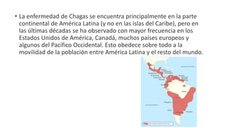 • La enfermedad de Chagas se encuentra principalmente en la parte
continental de América Latina (y no en las islas del Caribe), pero en
las últimas décadas se ha observado con mayor frecuencia en los
Estados Unidos de América, Canadá, muchos países europeos y
algunos del Pacífico Occidental. Esto obedece sobre todo a la
movilidad de la población entre América Latina y el resto del mundo.
 