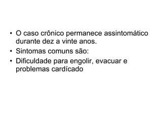 O caso crônico permanece assintomático durante dez a vinte anos. Sintomas comuns são: Dificuldade para engolir, evacuar e problemas cardícado  