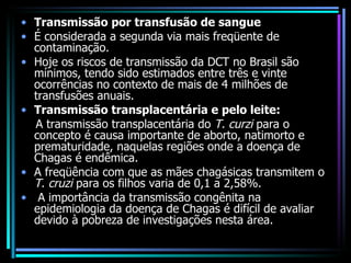 Transmissão por transfusão de sangue   É considerada a segunda via mais freqüente de contaminação. Hoje os riscos de transmissão da DCT no Brasil são mínimos, tendo sido estimados entre três e vinte ocorrências no contexto de mais de 4 milhões de transfusões anuais. Transmissão transplacentária e pelo leite:  A transmissão transplacentária do  T. curzi  para o concepto é causa importante de aborto, natimorto e prematuridade, naquelas regiões onde a doença de Chagas é endêmica.  A freqüência com que as mães chagásicas transmitem o  T. cruzi  para os filhos varia de 0,1 a 2,58%. A importância da transmissão congênita na epidemiologia da doença de Chagas é difícil de avaliar devido à pobreza de investigações nesta área. 