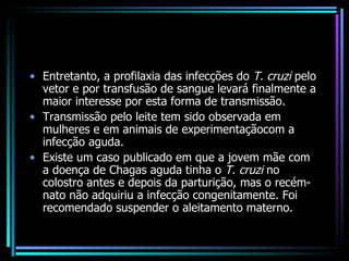 Entretanto, a profilaxia das infecções do  T. cruzi  pelo vetor e por transfusão de sangue levará finalmente a maior interesse por esta forma de transmissão. Transmissão pelo leite tem sido observada em mulheres e em animais de experimentaçãocom a infecção aguda.  Existe um caso publicado em que a jovem mãe com a doença de Chagas aguda tinha o  T. cruzi  no colostro antes e depois da parturição, mas o recém-nato não adquiriu a infecção congenitamente. Foi recomendado suspender o aleitamento materno. 