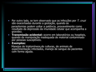 Por outro lado, se tem observado que as infecções por  T. cruzi  são exacerbadas durante a gestação, quando as parasitemias podem voltar a patência, provavelmente como resultado da depressão da imunidade celular que acompanha a gravidez. Transmissão acidental:  ocorre em laboratórios ou hospitais, quando da manipulação inadequada de material contaminado por pessoas susceptíveis. Exemplos:   Manejos de triatomíneos,de culturas, de animais de experimentação infectados, manejo de sangue da pacientes com forma aguda.  