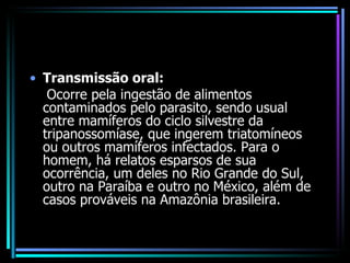 Transmissão oral: Ocorre pela ingestão de alimentos contaminados pelo parasito, sendo usual entre mamíferos do ciclo silvestre da tripanossomíase, que ingerem triatomíneos ou outros mamíferos infectados. Para o homem, há relatos esparsos de sua ocorrência, um deles no Rio Grande do Sul, outro na Paraíba e outro no México, além de casos prováveis na Amazônia brasileira.  