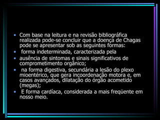 Com base na leitura e na revisão bibliográfica realizada pode-se concluir que a doença de Chagas pode se apresentar sob as seguintes formas: forma indeterminada, caracterizada pela ausência de sintomas e sinais significativos de comprometimento orgânico; na forma digestiva, secundária a lesão do plexo mioentérico, que gera incoordenação motora e, em casos avançados, dilatação do órgão acometido (megas); E forma cardíaca, considerada a mais freqüente em nosso meio. 