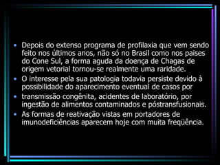 Depois do extenso programa de profilaxia que vem sendo feito nos últimos anos, não só no Brasil como nos paises do Cone Sul, a forma aguda da doença de Chagas de origem vetorial tornou-se realmente uma raridade.  O interesse pela sua patologia todavia persiste devido à possibilidade do aparecimento eventual de casos por transmissão congênita, acidentes de laboratório, por ingestão de alimentos contaminados e póstransfusionais. As formas de reativação vistas em portadores de imunodeficiências aparecem hoje com muita freqüência. 