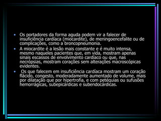 Os portadores da forma aguda podem vir a falecer de insuficiência cardíaca (miocardite), de meningoencefalite ou de complicações, como a broncopneumonia. A miocardite é a lesão mais constante e é muito intensa, mesmo naqueles pacientes que, em vida, mostram apenas sinais escassos de envolvimento cardíaco ou que, nas necrópsias, mostram corações sem alterações macroscópicas evidentes. Os que falecem em insuficiência cardíaca mostram um coração flácido, congesto, moderadamente aumentado de volume, mais por dilatação que por hipertrofia, e com petéquias ou sufusões hemorrágicas, subepicárdicas e subendocárdicas. 