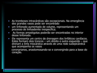 As tromboses intracárdicas são excepcionais. Na emergência dos grandes vasos pode ser encontrado um linfonodo aumentado de volume, representando um processo de linfoadenite inespecífica. As formas amastigotas poderão ser encontradas no interior desse linfonodo.  Ele representa um centro de drenagem dos linfáticos cardíacos. Estes formam dois troncos – um direito e outro esquerdo – que drenam a linfa miocárdica através de uma rede subepicárdica que acompanha os vasos coronarianos, anastomosando-se e convergindo para a base do coração. 