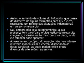 Assim, o aumento de volume do linfonodo, que passa do diâmetro de alguns milímetros para 0,5 a 2 cm, representa um reflexo das alterações inflamatórias em curso no miocárdio.  Daí, embora não seja patognomônica, a sua presença tem valor para o diagnostico da miocardite chagásica, inclusive na forma crônica cardíaca, onde ele também pode aparecer. Ao exame microscópico do coração, vêem-se intenso infiltrado mononuclear e edema, dissociando as fibras cardíacas, as quais podem exibir graus diversos de alterações regressivas. 