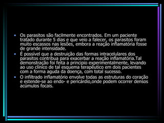 Os parasitos são facilmente encontrados. Em um paciente tratado durante 5 dias e que veio a falecer, os parasitos foram muito escassos nas lesões, embora a reação inflamatória fosse de grande intensidade.  É possível que a destruição das formas intracelulares dos parasitos contribua para exacerbar a reação inflamatória.Tal demonstração foi feita a principio experimentalmente, levando ao uso clínico de tal esquema terapêutico em dois pacientes com a forma aguda da doença, com total sucesso.  O infiltrado inflamatório envolve todas as estruturas do coração e estende-se ao endo- e pericárdio,onde podem ocorrer densos acúmulos focais. 