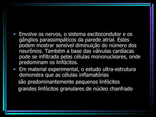Envolve os nervos, o sistema excitocondutor e os gânglios parassimpáticos da parede atrial. Estes podem mostrar sensível diminuição do número dos neurônios. Também a base das válvulas cardíacas pode se infiltrada pelas células mononucleares, onde predominam os linfócitos. Em material experimental, o estudo ultra-estrutura demonstra que as células inflamatórias são predominantemente pequenos linfócitos grandes linfócitos granulares de núcleo chanfrado 