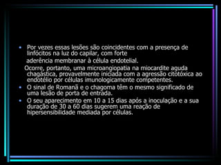 Por vezes essas lesões são coincidentes com a presença de linfócitos na luz do capilar, com forte aderência membranar à célula endotelial.  Ocorre, portanto, uma microangiopatia na miocardite aguda chagástica, provavelmente iniciada com a agressão citotóxica ao endotélio por células imunologicamente competentes. O sinal de Romanã e o chagoma têm o mesmo significado de uma lesão de porta de entrada. O seu aparecimento em 10 a 15 dias após a inoculação e a sua duração de 30 a 60 dias sugerem uma reação de hipersensibilidade mediada por células. 