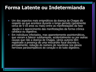 Forma Latente ou Indetermianda Um dos aspectos mais enigmáticos da doença de Chagas diz respeito ao que acontece durante o longo período (geralmente cerca de 5-10 anos ou mais) entre as manifestações da fase aguda e o aparecimento das manifestações da forma crônica cardíaca ou digestiva. Em indivíduos infectados, mas aparentemente assintomáticos, que vieram a falecer subitamente, acidentalmente ou por outras causas que não a doença de Chagas, vários autores têm registrado a presença de uma miocardite focal discreta e, pricipalmente, redução do número de neurônios nos plexos nervosos parassimpáticos do coração e do tubo digestivo. 