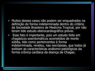 Muitos desses casos não podem ser enquadrados na definição de forma indeterminada dentro do critério da Sociedade Brasileira de Medicina Tropical, por não terem tido estudo eletrocardiográfico prévio. Esse fato é importante, pois um estudo feito em chagásicos assintomáticos acometidos de morte súbita, tido como pertencentes à forma indeterminada, revelou, nas necrópsias, que todos já exibiam as características anátomo-patológicas da forma crônica cardíaca da doença de Chagas. 