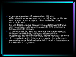 Alguns pesquisadores têm recorrido às biópsias endomiocárdicas para os seus estudos. Há aqui os problemas com os erros de amostragem, pois as lesões têm uma distribuição focal.  Em um desses estudos, apenas 15% das biópsias mostraram discretas reações inflamatórias, enquanto 85% apareceram histologicamente normais.  Já em outro estudo, 61% das amostras mostraram discretos infiltrados inflamatórios, alterações degenerativas e inespecíficas das fibras miocárdicas, edema intersticial e fibrose. A correlação tem sido feita entre o encontro das lesões mais acentuadas e a probabilidade de o indivíduo vir a desenvolver a forma cardíaca progressiva. 