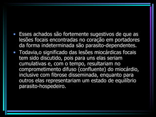 Esses achados são fortemente sugestivos de que as lesões focais encontradas no coração em portadores da forma indeterminada são parasito-dependentes.  Todavia,o significado das lesões miocárdicas focais tem sido discutido, pois para uns elas seriam cumulativas e, com o tempo, resultariam no comprometimento difuso (confluente) do miocárdio, inclusive com fibrose disseminada, enquanto para outros elas representariam um estado de equilíbrio parasito-hospedeiro. 