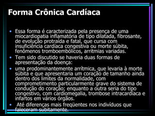 Forma Crônica Cardíaca Essa forma é caracterizada pela presença de uma miocardiopatia inflamatória de tipo dilatada, fibrosante, de evolução protraída e fatal, que cursa com insuficiência cardíaca congestiva ou morte súbita, fenômenos tromboembólicos, arritmias variadas.  Tem sido discutido se haveria duas formas de apresentação da doença:  uma prodominantemente arrítmica, que levaria à morte súbita e que apresentaria um coração de tamanho ainda dentro dos limites da normalidade, com comprometimento particularmente grave do sistema de condução do coração; enquanto a outra seria do tipo congestivo, com cardiomegalia, trombose intracardíaca e infartos em vários órgãos. Até diferenças mais freqüentes nos indivíduos que faleceram subitamente. 