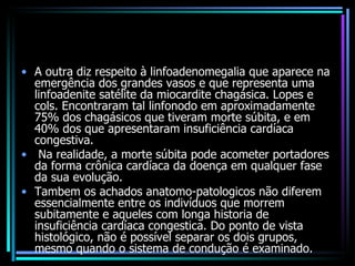 A outra diz respeito à linfoadenomegalia que aparece na emergência dos grandes vasos e que representa uma linfoadenite satélite da miocardite chagásica. Lopes e cols. Encontraram tal linfonodo em aproximadamente 75% dos chagásicos que tiveram morte súbita, e em 40% dos que apresentaram insuficiência cardíaca congestiva. Na realidade, a morte súbita pode acometer portadores da forma crônica cardíaca da doença em qualquer fase da sua evolução.  Tambem os achados anatomo-patologicos não diferem essencialmente entre os indivíduos que morrem subitamente e aqueles com longa historia de insuficiência cardíaca congestica. Do ponto de vista histológico, não é possível separar os dois grupos, mesmo quando o sistema de condução é examinado. 
