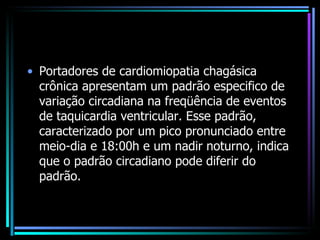 Portadores de cardiomiopatia chagásica crônica apresentam um padrão especifico de variação circadiana na freqüência de eventos de taquicardia ventricular. Esse padrão, caracterizado por um pico pronunciado entre meio-dia e 18:00h e um nadir noturno, indica que o padrão circadiano pode diferir do padrão. 