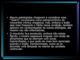 Alguns patologistas chegaram a considerar esse “rosário” coronariano como patognomônico da miocardite crônica chagásica, mas, embora a lesão seja mais freqüente e nítida nessa condição, também aparece em cardiomegalias de outras etiologias, até mesmo nas não inflamatórias. O miocárdio fica amolecido, embora não esteja flácido, e mostra espessura irregular com áreas de afinamento que se alternam com zonas hipertrofiadas, o que pode ser mais bem apreciado quando o órgão  transiluminado, como ao se ascender uma lâmpada no interior da cavidade ventricular. 