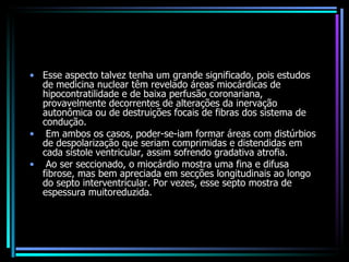 Esse aspecto talvez tenha um grande significado, pois estudos de medicina nuclear têm revelado áreas miocárdicas de hipocontratilidade e de baixa perfusão coronariana, provavelmente decorrentes de alterações da inervação autonômica ou de destruições focais de fibras dos sistema de condução. Em ambos os casos, poder-se-iam formar áreas com distúrbios de despolarização que seriam comprimidas e distendidas em cada sístole ventricular, assim sofrendo gradativa atrofia. Ao ser seccionado, o miocárdio mostra uma fina e difusa fibrose, mas bem apreciada em secções longitudinais ao longo do septo interventricular. Por vezes, esse septo mostra de espessura muitoreduzida. 