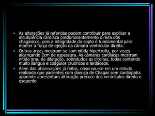 As alterações já referidas podem contribuir para explicar a insuficiência cardíaca predominantemente direita dos chagásicos, pois a integridade do septo é fundamental para manter a força de ejeção da câmara ventricular direita.  Outras áreas mostram-se com nítida hipertrofia, por vezes alcançando 2cm de espessura. As câmaras cardíacas mostram nítido grau de dilatação, sobretudos as direitas, todas contendo muito sangue e coágulos cruóricos e lardáceos.  Além das observações já feitas, observou-se em um estudo realizado que pacientes com doença de Chagas sem cardiopatia aparente apresentam alteração precoce dos ventrículos direito e esquerdo 