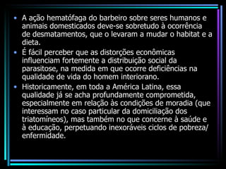 A ação hematófaga do barbeiro sobre seres humanos e animais domesticados deve-se sobretudo à ocorrência de desmatamentos, que o levaram a mudar o habitat e a dieta. É fácil perceber que as distorções econômicas influenciam fortemente a distribuição social da parasitose, na medida em que ocorre deficiências na qualidade de vida do homem interiorano. Historicamente, em toda a América Latina, essa qualidade já se acha profundamente comprometida, especialmente em relação às condições de moradia (que interessam no caso particular da domiciliação dos triatomíneos), mas também no que concerne à saúde e à educação, perpetuando inexoráveis ciclos de pobreza/enfermidade. 
