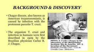 • Chagas disease, also known as
American trypanosomiasis, is
caused by infection with the
protozoan parasite T. cruzi.
• The organism T. cruzi and
infection in humans were first
described in 1909 by the
Brazilian physician Carlos R.
J. Chagas.
BACKGROUND & DISCOVERY
 