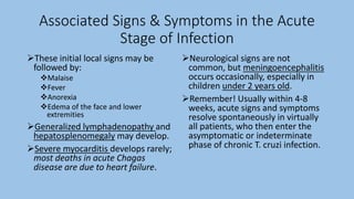 Associated Signs & Symptoms in the Acute
Stage of Infection
These initial local signs may be
followed by:
Malaise
Fever
Anorexia
Edema of the face and lower
extremities
Generalized lymphadenopathy and
hepatosplenomegaly may develop.
Severe myocarditis develops rarely;
most deaths in acute Chagas
disease are due to heart failure.
Neurological signs are not
common, but meningoencephalitis
occurs occasionally, especially in
children under 2 years old.
Remember! Usually within 4-8
weeks, acute signs and symptoms
resolve spontaneously in virtually
all patients, who then enter the
asymptomatic or indeterminate
phase of chronic T. cruzi infection.
 