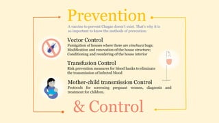 Prevention
& Control
A vaccine to prevent Chagas doesn’t exist. That’s why it is
so important to know the methods of prevention:
Vector Control
Fumigation of houses where there are vinchuca bugs;
Modification and renovation of the house structure;
Conditioning and reordering of the house interior
Transfusion Control
Risk prevention measures for blood banks to eliminate
the transmission of infected blood
Mother-child transmission Control
Protocols for screening pregnant women, diagnosis and
treatment for children.
 
