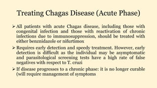 Treating Chagas Disease (Acute Phase)
 All patients with acute Chagas disease, including those with
congenital infection and those with reactivation of chronic
infections due to immunosuppression, should be treated with
either benznidazole or nifurtimox
 Requires early detection and speedy treatment. However, early
detection is difficult as the individual may be asymptomatic
and parasitological screening tests have a high rate of false
negatives with respect to T. cruzi
 If disease progresses to a chronic phase: it is no longer curable
(will require management of symptoms
 