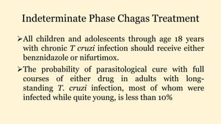 Indeterminate Phase Chagas Treatment
All children and adolescents through age 18 years
with chronic T cruzi infection should receive either
benznidazole or nifurtimox.
The probability of parasitological cure with full
courses of either drug in adults with long-
standing T. cruzi infection, most of whom were
infected while quite young, is less than 10%
 