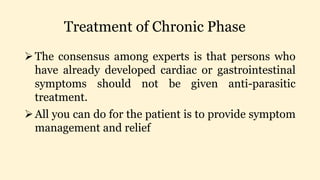 Treatment of Chronic Phase
The consensus among experts is that persons who
have already developed cardiac or gastrointestinal
symptoms should not be given anti-parasitic
treatment.
All you can do for the patient is to provide symptom
management and relief
 