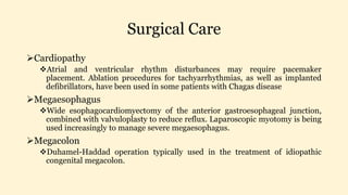 Surgical Care
Cardiopathy
Atrial and ventricular rhythm disturbances may require pacemaker
placement. Ablation procedures for tachyarrhythmias, as well as implanted
defibrillators, have been used in some patients with Chagas disease
Megaesophagus
Wide esophagocardiomyectomy of the anterior gastroesophageal junction,
combined with valvuloplasty to reduce reflux. Laparoscopic myotomy is being
used increasingly to manage severe megaesophagus.
Megacolon
Duhamel-Haddad operation typically used in the treatment of idiopathic
congenital megacolon.
 