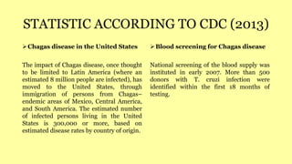STATISTIC ACCORDING TO CDC (2013)
Chagas disease in the United States
The impact of Chagas disease, once thought
to be limited to Latin America (where an
estimated 8 million people are infected), has
moved to the United States, through
immigration of persons from Chagas–
endemic areas of Mexico, Central America,
and South America. The estimated number
of infected persons living in the United
States is 300,000 or more, based on
estimated disease rates by country of origin.
Blood screening for Chagas disease
National screening of the blood supply was
instituted in early 2007. More than 500
donors with T. cruzi infection were
identified within the first 18 months of
testing.
 