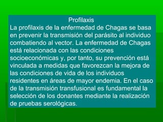 Profilaxis
La profilaxis de la enfermedad de Chagas se basa
en prevenir la transmisión del parásito al individuo
combatiendo al vector. La enfermedad de Chagas
está relacionada con las condiciones
socioeconómicas y, por tanto, su prevención está
vinculada a medidas que favorezcan la mejora de
las condiciones de vida de los individuos
residentes en áreas de mayor endemia. En el caso
de la transmisión transfusional es fundamental la
selección de los donantes mediante la realización
de pruebas serológicas.
 