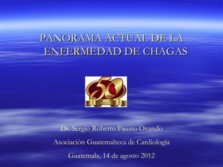 PANORAMA ACTUAL DE LA
 ENFERMEDAD DE CHAGAS




   Dr. Sergio Roberto Fausto Ovando
 Asociación Guatemalteca de Cardiología
     Guatemala, 14 de agosto 2012
 
