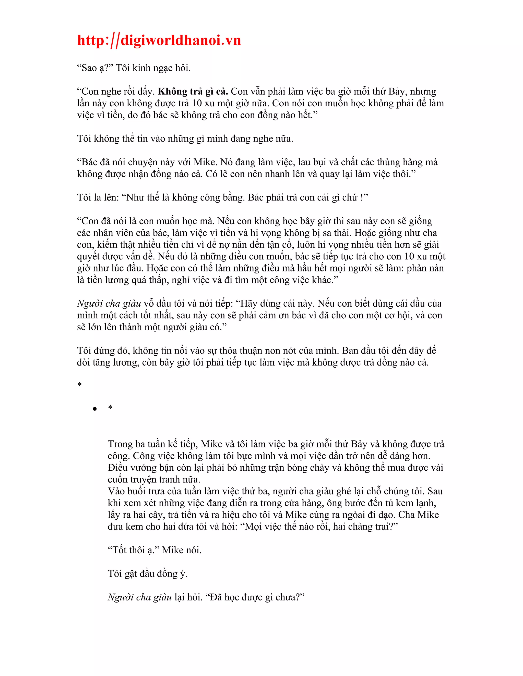 http://digiworldhanoi.vn
“Sao ạ?” Tôi kinh ngạc hỏi.

“Con nghe rồi đấy. Không trả gì cả. Con vẫn phải làm việc ba giờ mỗi thứ Bảy, nhưng
lần này con không được trả 10 xu một giờ nữa. Con nói con muốn học không phải để làm
việc vì tiền, do đó bác sẽ không trả cho con đồng nào hết.”

Tôi không thể tin vào những gì mình đang nghe nữa.

“Bác đã nói chuyện này với Mike. Nó đang làm việc, lau bụi và chất các thùng hàng mà
không được nhận đồng nào cả. Có lẽ con nên nhanh lên và quay lại làm việc thôi.”

Tôi la lên: “Như thế là không công bằng. Bác phải trả con cái gì chứ !”

“Con đã nói là con muốn học mà. Nếu con không học bây giờ thì sau này con sẽ giống
các nhân viên của bác, làm việc vì tiền và hi vọng không bị sa thải. Hoặc giống như cha
con, kiếm thật nhiều tiền chỉ vì để nợ nần đến tận cổ, luôn hi vọng nhiều tiền hơn sẽ giải
quyết được vấn đề. Nếu đó là những điều con muốn, bác sẽ tiếp tục trả cho con 10 xu một
giờ như lúc đầu. Họăc con có thể làm những điều mà hầu hết mọi người sẽ làm: phàn nàn
là tiền lương quá thấp, nghỉ việc và đi tìm một công việc khác.”

Người cha giàu vỗ đầu tôi và nói tiếp: “Hãy dùng cái này. Nếu con biết dùng cái đầu của
mình một cách tốt nhất, sau này con sẽ phải cảm ơn bác vì đã cho con một cơ hội, và con
sẽ lớn lên thành một người giàu có.”

Tôi đứng đó, không tin nổi vào sự thỏa thuận non nớt của mình. Ban đầu tôi đến đây để
đòi tăng lương, còn bây giờ tôi phải tiếp tục làm việc mà không được trả đồng nào cả.

*

    •   *


        Trong ba tuần kế tiếp, Mike và tôi làm việc ba giờ mỗi thứ Bảy và không được trả
        công. Công việc không làm tôi bực mình và mọi việc dần trở nên dễ dàng hơn.
        Điều vướng bận còn lại phải bỏ những trận bóng chày và không thể mua được vài
        cuốn truyện tranh nữa.
        Vào buổi trưa của tuần làm việc thứ ba, người cha giàu ghé lại chỗ chúng tôi. Sau
        khi xem xét những việc đang diễn ra trong cửa hàng, ông bước đến tủ kem lạnh,
        lấy ra hai cây, trả tiền và ra hiệu cho tôi và Mike cùng ra ngòai đi dạo. Cha Mike
        đưa kem cho hai đứa tôi và hòi: “Mọi việc thế nào rồi, hai chàng trai?”

        “Tốt thôi ạ.” Mike nói.

        Tôi gật đầu đồng ý.

        Người cha giàu lại hỏi. “Đã học được gì chưa?”
 
