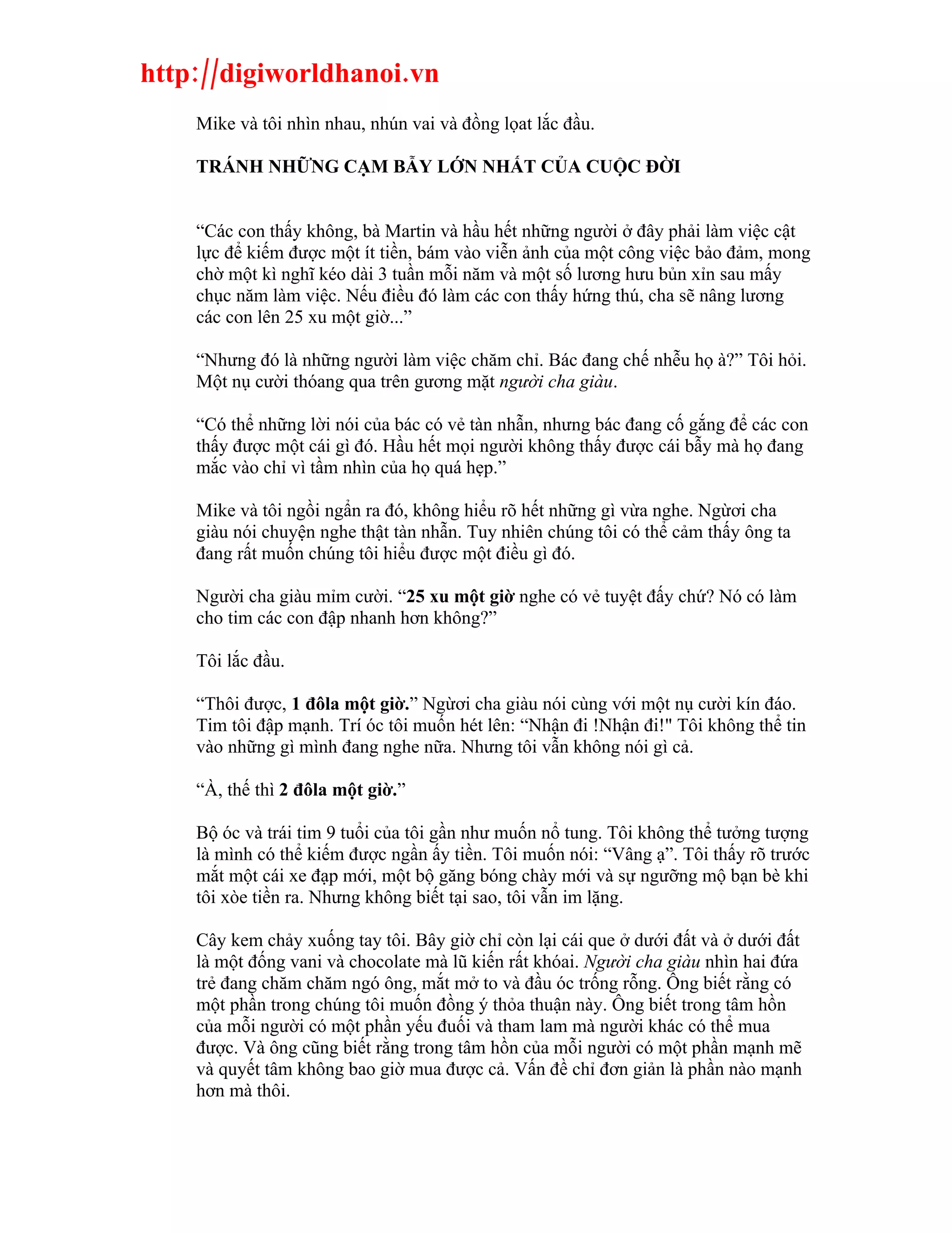 http://digiworldhanoi.vn
    Mike và tôi nhìn nhau, nhún vai và đồng lọat lắc đầu.

    TRÁNH NHỮNG CẠM BẪY LỚN NHẤT CỦA CUỘC ĐỜI


    “Các con thấy không, bà Martin và hầu hết những người ở đây phải làm việc cật
    lực để kiếm được một ít tiền, bám vào viễn ảnh của một công việc bảo đảm, mong
    chờ một kì nghĩ kéo dài 3 tuần mỗi năm và một số lương hưu bủn xỉn sau mấy
    chục năm làm việc. Nếu điều đó làm các con thấy hứng thú, cha sẽ nâng lương
    các con lên 25 xu một giờ...”

    “Nhưng đó là những người làm việc chăm chỉ. Bác đang chế nhễu họ à?” Tôi hỏi.
    Một nụ cười thóang qua trên gương mặt người cha giàu.

    “Có thể những lời nói của bác có vẻ tàn nhẫn, nhưng bác đang cố gắng để các con
    thấy được một cái gì đó. Hầu hết mọi người không thấy được cái bẫy mà họ đang
    mắc vào chỉ vì tầm nhìn của họ quá hẹp.”

    Mike và tôi ngồi ngẩn ra đó, không hiểu rõ hết những gì vừa nghe. Ngừơi cha
    giàu nói chuyện nghe thật tàn nhẫn. Tuy nhiên chúng tôi có thể cảm thấy ông ta
    đang rất muốn chúng tôi hiểu được một điều gì đó.

    Người cha giàu mỉm cười. “25 xu một giờ nghe có vẻ tuyệt đấy chứ? Nó có làm
    cho tim các con đập nhanh hơn không?”

    Tôi lắc đầu.

    “Thôi được, 1 đôla một giờ.” Ngừơi cha giàu nói cùng với một nụ cười kín đáo.
    Tim tôi đập mạnh. Trí óc tôi muốn hét lên: “Nhận đi !Nhận đi!" Tôi không thể tin
    vào những gì mình đang nghe nữa. Nhưng tôi vẫn không nói gì cả.

    “À, thế thì 2 đôla một giờ.”

    Bộ óc và trái tim 9 tuổi của tôi gần như muốn nổ tung. Tôi không thể tưởng tượng
    là mình có thể kiếm được ngần ấy tiền. Tôi muốn nói: “Vâng ạ”. Tôi thấy rõ trước
    mắt một cái xe đạp mới, một bộ găng bóng chày mới và sự ngưỡng mộ bạn bè khi
    tôi xòe tiền ra. Nhưng không biết tại sao, tôi vẫn im lặng.

    Cây kem chảy xuống tay tôi. Bây giờ chỉ còn lại cái que ở dưới đất và ở dưới đất
    là một đống vani và chocolate mà lũ kiến rất khóai. Người cha giàu nhìn hai đứa
    trẻ đang chăm chăm ngó ông, mắt mở to và đầu óc trống rỗng. Ông biết rằng có
    một phần trong chúng tôi muốn đồng ý thỏa thuận này. Ông biết trong tâm hồn
    của mỗi người có một phần yếu đuối và tham lam mà người khác có thể mua
    được. Và ông cũng biết rằng trong tâm hồn của mỗi người có một phần mạnh mẽ
    và quyết tâm không bao giờ mua được cả. Vấn đề chỉ đơn giản là phần nào mạnh
    hơn mà thôi.
 