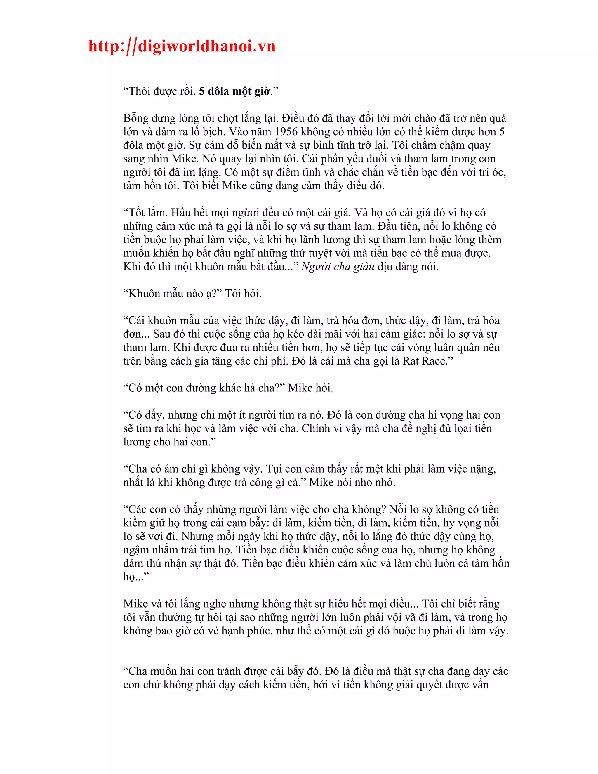 http://digiworldhanoi.vn

    “Thôi được rồi, 5 đôla một giờ.”

    Bỗng dưng lòng tôi chợt lắng lại. Điều đó đã thay đổi lời mời chào đã trở nên quá
    lớn và đâm ra lố bịch. Vào năm 1956 không có nhiều lớn có thể kiếm được hơn 5
    đôla một giờ. Sự cám dỗ biến mất và sự bình tĩnh trở lại. Tôi chầm chậm quay
    sang nhìn Mike. Nó quay lại nhìn tôi. Cái phần yếu đuối và tham lam trong con
    người tôi đã im lặng. Có một sự điềm tĩnh và chắc chắn về tiền bạc đến với trí óc,
    tâm hồn tôi. Tôi biết Mike cũng đang cảm thấy điếu đó.

    “Tốt lắm. Hầu hết mọi ngừơi đều có một cái giá. Và họ có cái giá đó vì họ có
    những cảm xúc mà ta gọi là nỗi lo sợ và sự tham lam. Đầu tiên, nỗi lo không có
    tiền buộc họ phải làm việc, và khi họ lãnh lương thì sự tham lam hoặc lòng thèm
    muốn khiến họ bắt đầu nghĩ những thứ tuyệt vời mà tiền bạc có thể mua được.
    Khi đó thì một khuôn mẫu bắt đầu...” Người cha giàu dịu dàng nói.

    “Khuôn mẫu nào ạ?” Tôi hỏi.

    “Cái khuôn mẫu của việc thức dậy, đi làm, trả hóa đơn, thức dậy, đi làm, trả hóa
    đơn... Sau đó thì cuộc sống của họ kéo dài mãi với hai cảm giác: nỗi lo sợ và sự
    tham lam. Khi được đưa ra nhiều tiền hơn, họ sẽ tiếp tục cái vòng luẩn quẩn nêu
    trên bằng cách gia tăng các chi phí. Đó là cái mà cha gọi là Rat Race.”

    “Có một con đường khác hả cha?” Mike hỏi.

    “Có đấy, nhưng chỉ một ít người tìm ra nó. Đó là con đường cha hi vọng hai con
    sẽ tìm ra khi học và làm việc với cha. Chính vì vậy mà cha đề nghị đủ lọai tiền
    lương cho hai con.”

    “Cha có ám chỉ gì không vậy. Tụi con cảm thấy rất mệt khi phải làm việc nặng,
    nhất là khi không được trả công gì cả.” Mike nói nho nhỏ.

    “Các con có thấy những người làm việc cho cha không? Nỗi lo sợ không có tiền
    kiềm giữ họ trong cái cạm bẫy: đi làm, kiếm tiền, đi làm, kiếm tiền, hy vọng nỗi
    lo sẽ vơi đi. Nhưng mỗi ngày khi họ thức dậy, nỗi lo lắng đó thức dậy cùng họ,
    ngậm nhắm trái tim họ. Tiền bạc điều khiển cuộc sống của họ, nhưng họ không
    dám thú nhận sự thật đó. Tiền bạc điều khiển cảm xúc và làm chủ luôn cả tâm hồn
    họ...”

    Mike và tôi lắng nghe nhưng không thật sự hiểu hết mọi điều... Tôi chỉ biết rằng
    tôi vẫn thường tự hỏi tại sao những người lớn luôn phải vội vã đi làm, và trong họ
    không bao giờ có vẻ hạnh phúc, như thể có một cái gì đó buộc họ phải đi làm vậy.


    “Cha muốn hai con tránh được cái bẫy đó. Đó là điều mà thật sự cha đang dạy các
    con chứ không phải dạy cách kiếm tiền, bới vì tiền không giải quyết được vấn
 