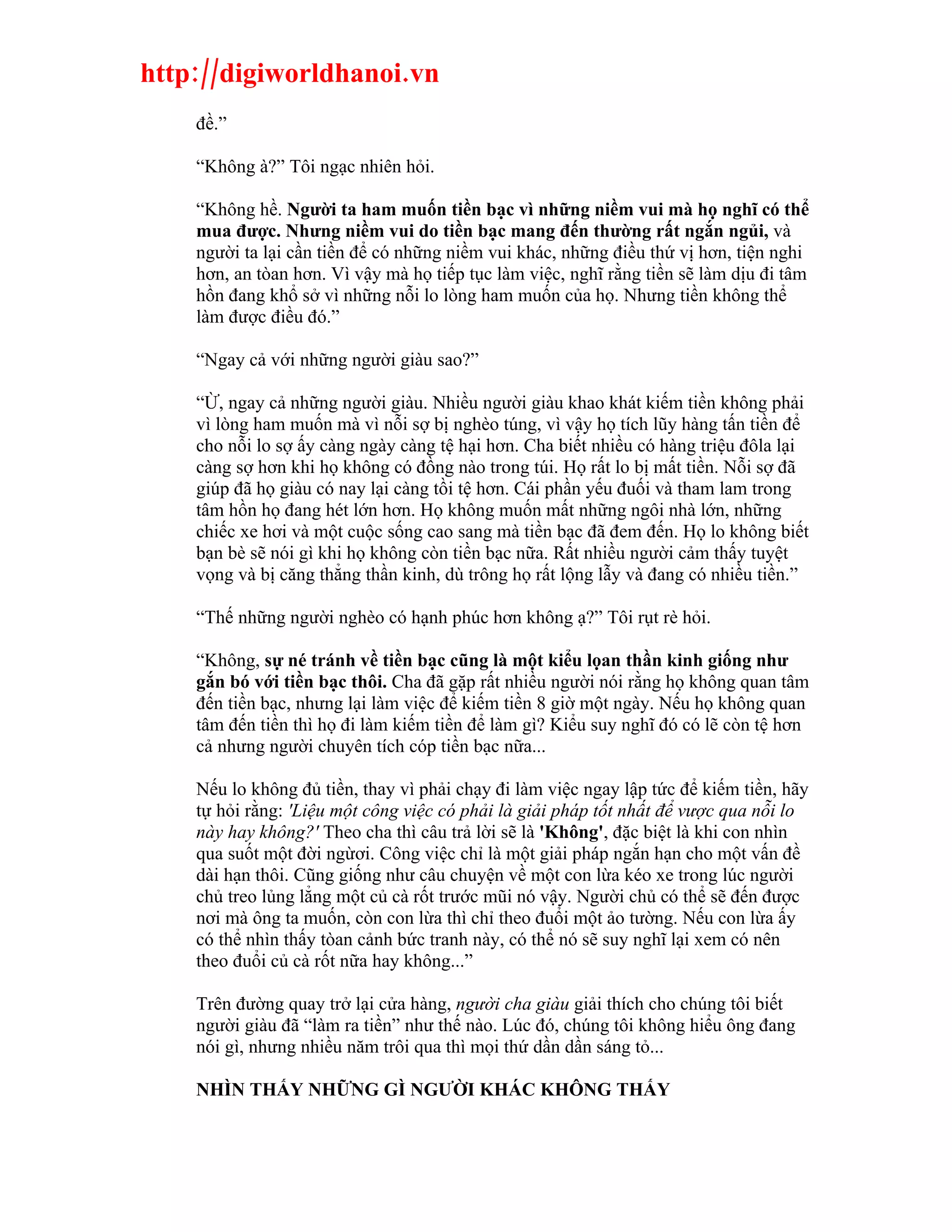 http://digiworldhanoi.vn
    đề.”

    “Không à?” Tôi ngạc nhiên hỏi.

    “Không hề. Người ta ham muốn tiền bạc vì những niềm vui mà họ nghĩ có thể
    mua được. Nhưng niềm vui do tiền bạc mang đến thường rất ngắn ngủi, và
    người ta lại cần tiền để có những niềm vui khác, những điều thứ vị hơn, tiện nghi
    hơn, an tòan hơn. Vì vậy mà họ tiếp tục làm việc, nghĩ rằng tiền sẽ làm dịu đi tâm
    hồn đang khổ sở vì những nỗi lo lòng ham muốn của họ. Nhưng tiền không thể
    làm được điều đó.”

    “Ngay cả với những người giàu sao?”

    “Ừ, ngay cả những người giàu. Nhiều người giàu khao khát kiếm tiền không phải
    vì lòng ham muốn mà vì nỗi sợ bị nghèo túng, vì vậy họ tích lũy hàng tấn tiền để
    cho nỗi lo sợ ấy càng ngày càng tệ hại hơn. Cha biết nhiều có hàng triệu đôla lại
    càng sợ hơn khi họ không có đồng nào trong túi. Họ rất lo bị mất tiền. Nỗi sợ đã
    giúp đã họ giàu có nay lại càng tồi tệ hơn. Cái phần yếu đuối và tham lam trong
    tâm hồn họ đang hét lớn hơn. Họ không muốn mất những ngôi nhà lớn, những
    chiếc xe hơi và một cuộc sống cao sang mà tiền bạc đã đem đến. Họ lo không biết
    bạn bè sẽ nói gì khi họ không còn tiền bạc nữa. Rất nhiều người cảm thấy tuyệt
    vọng và bị căng thẳng thần kinh, dù trông họ rất lộng lẫy và đang có nhiều tiền.”

    “Thế những người nghèo có hạnh phúc hơn không ạ?” Tôi rụt rè hỏi.

    “Không, sự né tránh về tiền bạc cũng là một kiểu lọan thần kinh giống như
    gắn bó với tiền bạc thôi. Cha đã gặp rất nhiều người nói rằng họ không quan tâm
    đến tiền bạc, nhưng lại làm việc để kiếm tiền 8 giờ một ngày. Nếu họ không quan
    tâm đến tiền thì họ đi làm kiếm tiền để làm gì? Kiểu suy nghĩ đó có lẽ còn tệ hơn
    cả nhưng người chuyên tích cóp tiền bạc nữa...

    Nếu lo không đủ tiền, thay vì phải chạy đi làm việc ngay lập tức để kiếm tiền, hãy
    tự hỏi rằng: 'Liệu một công việc có phải là giải pháp tốt nhất để vược qua nỗi lo
    này hay không?' Theo cha thì câu trả lời sẽ là 'Không', đặc biệt là khi con nhìn
    qua suốt một đời ngừơi. Công việc chỉ là một giải pháp ngắn hạn cho một vấn đề
    dài hạn thôi. Cũng giống như câu chuyện về một con lừa kéo xe trong lúc người
    chủ treo lủng lẳng một củ cà rốt trước mũi nó vậy. Người chủ có thể sẽ đến được
    nơi mà ông ta muốn, còn con lừa thì chỉ theo đuổi một ảo tường. Nếu con lừa ấy
    có thể nhìn thấy tòan cảnh bức tranh này, có thể nó sẽ suy nghĩ lại xem có nên
    theo đuổi củ cà rốt nữa hay không...”

    Trên đường quay trở lại cửa hàng, người cha giàu giải thích cho chúng tôi biết
    người giàu đã “làm ra tiền” như thế nào. Lúc đó, chúng tôi không hiểu ông đang
    nói gì, nhưng nhiều năm trôi qua thì mọi thứ dần dần sáng tỏ...

    NHÌN THẤY NHỮNG GÌ NGƯỜI KHÁC KHÔNG THẤY
 