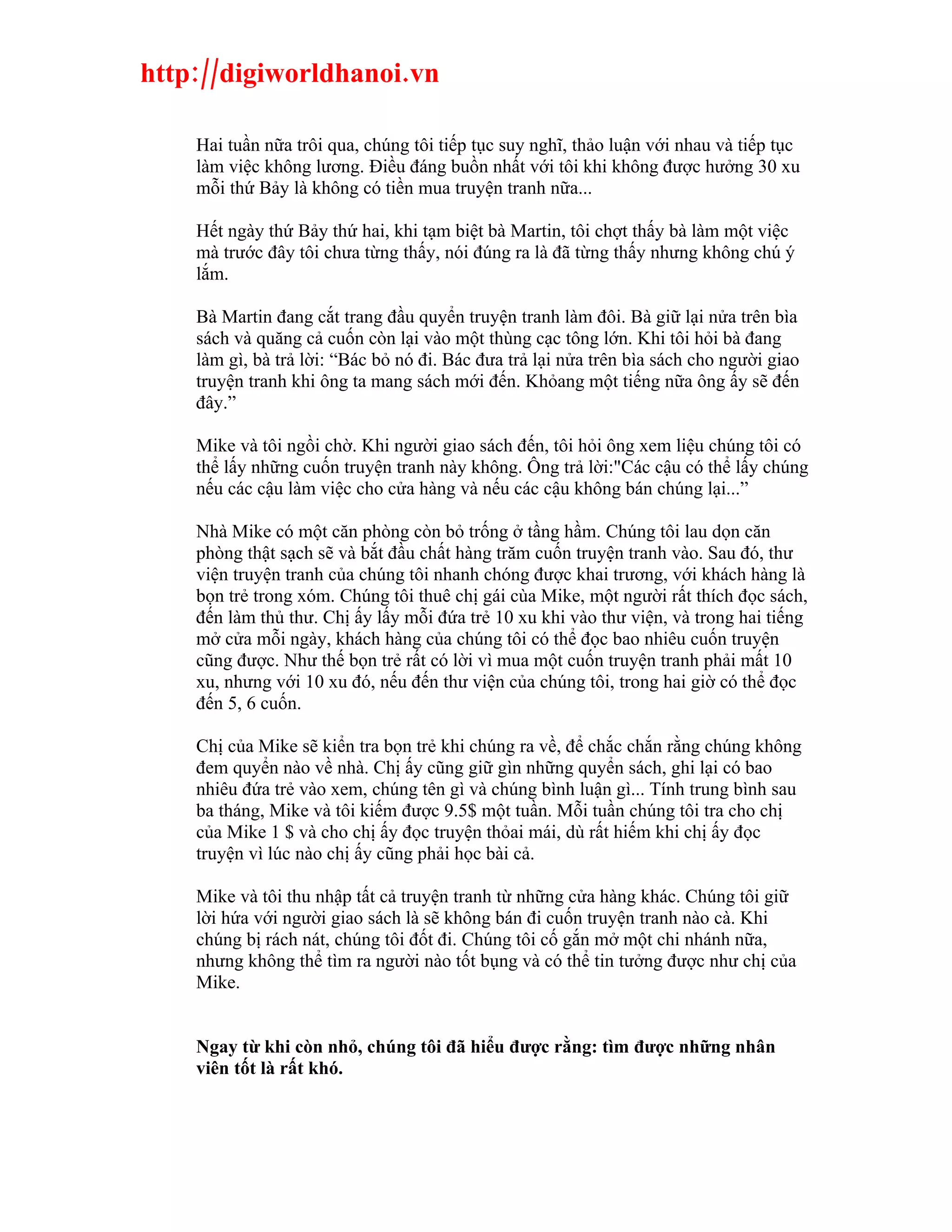 http://digiworldhanoi.vn

    Hai tuần nữa trôi qua, chúng tôi tiếp tục suy nghĩ, thảo luận với nhau và tiếp tục
    làm việc không lương. Điều đáng buồn nhất với tôi khi không được hưởng 30 xu
    mỗi thứ Bảy là không có tiền mua truyện tranh nữa...

    Hết ngày thứ Bảy thứ hai, khi tạm biệt bà Martin, tôi chợt thấy bà làm một việc
    mà trước đây tôi chưa từng thấy, nói đúng ra là đã từng thấy nhưng không chú ý
    lắm.

    Bà Martin đang cắt trang đầu quyển truyện tranh làm đôi. Bà giữ lại nửa trên bìa
    sách và quăng cả cuốn còn lại vào một thùng cạc tông lớn. Khi tôi hỏi bà đang
    làm gì, bà trả lời: “Bác bỏ nó đi. Bác đưa trả lại nửa trên bìa sách cho người giao
    truyện tranh khi ông ta mang sách mới đến. Khỏang một tiếng nữa ông ấy sẽ đến
    đây.”

    Mike và tôi ngồi chờ. Khi người giao sách đến, tôi hỏi ông xem liệu chúng tôi có
    thể lấy những cuốn truyện tranh này không. Ông trả lời:"Các cậu có thể lấy chúng
    nếu các cậu làm việc cho cửa hàng và nếu các cậu không bán chúng lại...”

    Nhà Mike có một căn phòng còn bỏ trống ở tầng hầm. Chúng tôi lau dọn căn
    phòng thật sạch sẽ và bắt đầu chất hàng trăm cuốn truyện tranh vào. Sau đó, thư
    viện truyện tranh của chúng tôi nhanh chóng được khai trương, với khách hàng là
    bọn trẻ trong xóm. Chúng tôi thuê chị gái cùa Mike, một người rất thích đọc sách,
    đến làm thủ thư. Chị ấy lấy mỗi đứa trẻ 10 xu khi vào thư viện, và trong hai tiếng
    mở cửa mỗi ngày, khách hàng của chúng tôi có thể đọc bao nhiêu cuốn truyện
    cũng được. Như thế bọn trẻ rất có lời vì mua một cuốn truyện tranh phải mất 10
    xu, nhưng với 10 xu đó, nếu đến thư viện của chúng tôi, trong hai giờ có thể đọc
    đến 5, 6 cuốn.

    Chị của Mike sẽ kiển tra bọn trẻ khi chúng ra về, để chắc chắn rằng chúng không
    đem quyển nào về nhà. Chị ấy cũng giữ gìn những quyển sách, ghi lại có bao
    nhiêu đứa trẻ vào xem, chúng tên gì và chúng bình luận gì... Tính trung bình sau
    ba tháng, Mike và tôi kiếm được 9.5$ một tuần. Mỗi tuần chúng tôi tra cho chị
    của Mike 1 $ và cho chị ấy đọc truyện thỏai mái, dù rất hiếm khi chị ấy đọc
    truyện vì lúc nào chị ấy cũng phải học bài cả.

    Mike và tôi thu nhập tất cả truyện tranh từ những cửa hàng khác. Chúng tôi giữ
    lời hứa với người giao sách là sẽ không bán đi cuốn truyện tranh nào cà. Khi
    chúng bị rách nát, chúng tôi đốt đi. Chúng tôi cố gắn mở một chi nhánh nữa,
    nhưng không thể tìm ra người nào tốt bụng và có thể tin tưởng được như chị của
    Mike.


    Ngay từ khi còn nhỏ, chúng tôi đã hiểu được rằng: tìm được những nhân
    viên tốt là rất khó.
 