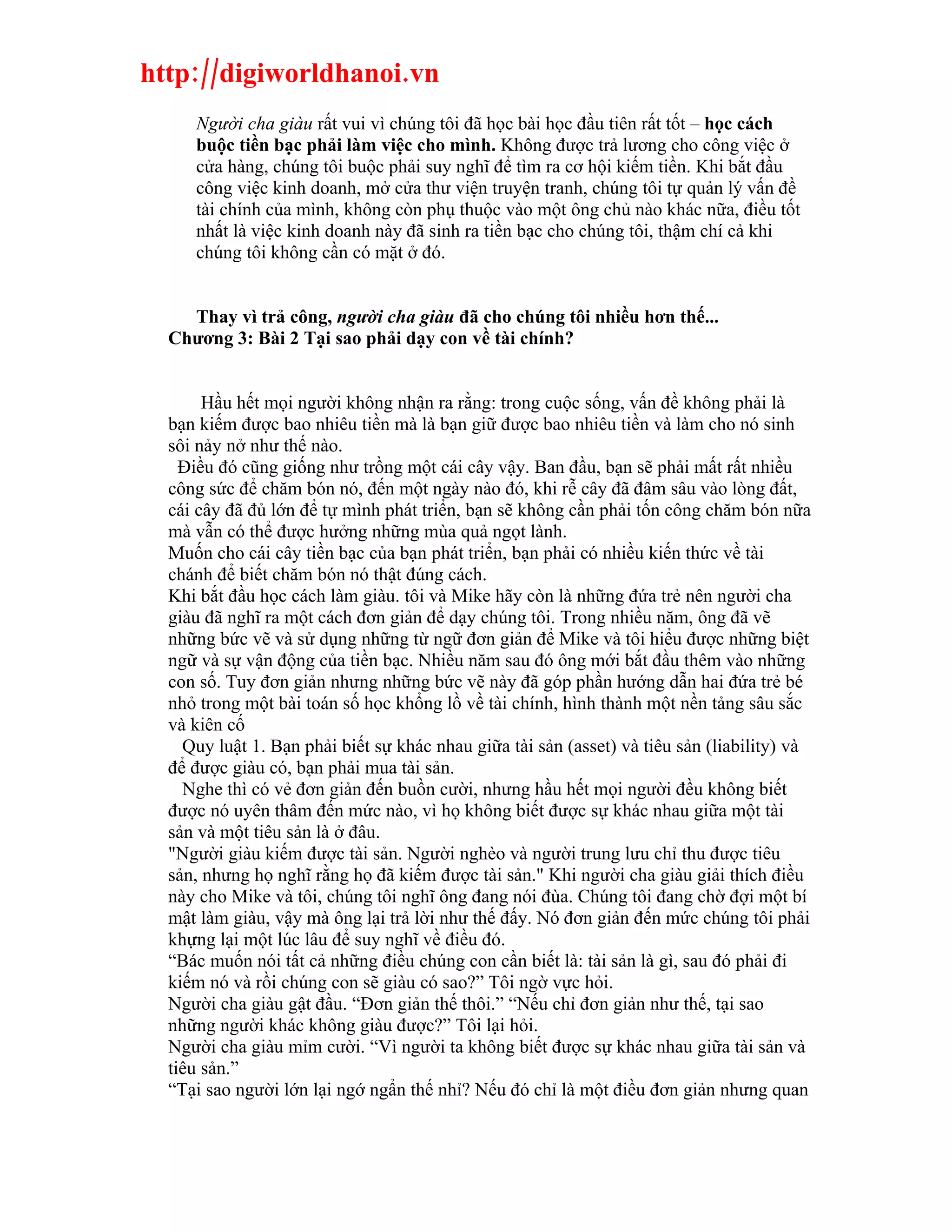 http://digiworldhanoi.vn
     Người cha giàu rất vui vì chúng tôi đã học bài học đầu tiên rất tốt – học cách
     buộc tiền bạc phải làm việc cho mình. Không được trả lương cho công việc ở
     cửa hàng, chúng tôi buộc phải suy nghĩ để tìm ra cơ hội kiếm tiền. Khi bắt đầu
     công việc kinh doanh, mở cửa thư viện truyện tranh, chúng tôi tự quản lý vấn đề
     tài chính của mình, không còn phụ thuộc vào một ông chủ nào khác nữa, điều tốt
     nhất là việc kinh doanh này đã sinh ra tiền bạc cho chúng tôi, thậm chí cả khi
     chúng tôi không cần có mặt ở đó.


    Thay vì trả công, người cha giàu đã cho chúng tôi nhiều hơn thế...
  Chương 3: Bài 2 Tại sao phải dạy con về tài chính?


       Hầu hết mọi người không nhận ra rằng: trong cuộc sống, vấn đề không phải là
  bạn kiếm được bao nhiêu tiền mà là bạn giữ được bao nhiêu tiền và làm cho nó sinh
  sôi nảy nở như thế nào.
    Điều đó cũng giống như trồng một cái cây vậy. Ban đầu, bạn sẽ phải mất rất nhiều
  công sức để chăm bón nó, đến một ngày nào đó, khi rễ cây đã đâm sâu vào lòng đất,
  cái cây đã đủ lớn để tự mình phát triển, bạn sẽ không cần phải tốn công chăm bón nữa
  mà vẫn có thể được hưởng những mùa quả ngọt lành.
  Muốn cho cái cây tiền bạc của bạn phát triển, bạn phải có nhiều kiến thức về tài
  chánh để biết chăm bón nó thật đúng cách.
  Khi bắt đầu học cách làm giàu. tôi và Mike hãy còn là những đứa trẻ nên người cha
  giàu đã nghĩ ra một cách đơn giản để dạy chúng tôi. Trong nhiều năm, ông đã vẽ
  những bức vẽ và sử dụng những từ ngữ đơn giản để Mike và tôi hiểu được những biệt
  ngữ và sự vận động của tiền bạc. Nhiều năm sau đó ông mới bắt đầu thêm vào những
  con số. Tuy đơn giản nhưng những bức vẽ này đã góp phần hướng dẫn hai đứa trẻ bé
  nhỏ trong một bài toán số học khổng lồ về tài chính, hình thành một nền tảng sâu sắc
  và kiên cố
    Quy luật 1. Bạn phải biết sự khác nhau giữa tài sản (asset) và tiêu sản (liability) và
  để được giàu có, bạn phải mua tài sản.
    Nghe thì có vẻ đơn giản đến buồn cười, nhưng hầu hết mọi người đều không biết
  được nó uyên thâm đến mức nào, vì họ không biết được sự khác nhau giữa một tài
  sản và một tiêu sản là ở đâu.
  "Người giàu kiếm được tài sản. Người nghèo và người trung lưu chỉ thu được tiêu
  sản, nhưng họ nghĩ rằng họ đã kiếm được tài sản." Khi người cha giàu giải thích điều
  này cho Mike và tôi, chúng tôi nghĩ ông đang nói đùa. Chúng tôi đang chờ đợi một bí
  mật làm giàu, vậy mà ông lại trả lời như thế đấy. Nó đơn giản đến mức chúng tôi phải
  khựng lại một lúc lâu để suy nghĩ về điều đó.
  “Bác muốn nói tất cả những điều chúng con cần biết là: tài sản là gì, sau đó phải đi
  kiếm nó và rồi chúng con sẽ giàu có sao?” Tôi ngờ vực hỏi.
  Người cha giàu gật đầu. “Đơn giản thế thôi.” “Nếu chỉ đơn giản như thế, tại sao
  những người khác không giàu được?” Tôi lại hỏi.
  Người cha giàu mỉm cười. “Vì người ta không biết được sự khác nhau giữa tài sản và
  tiêu sản.”
  “Tại sao người lớn lại ngớ ngẩn thế nhỉ? Nếu đó chỉ là một điều đơn giản nhưng quan
 