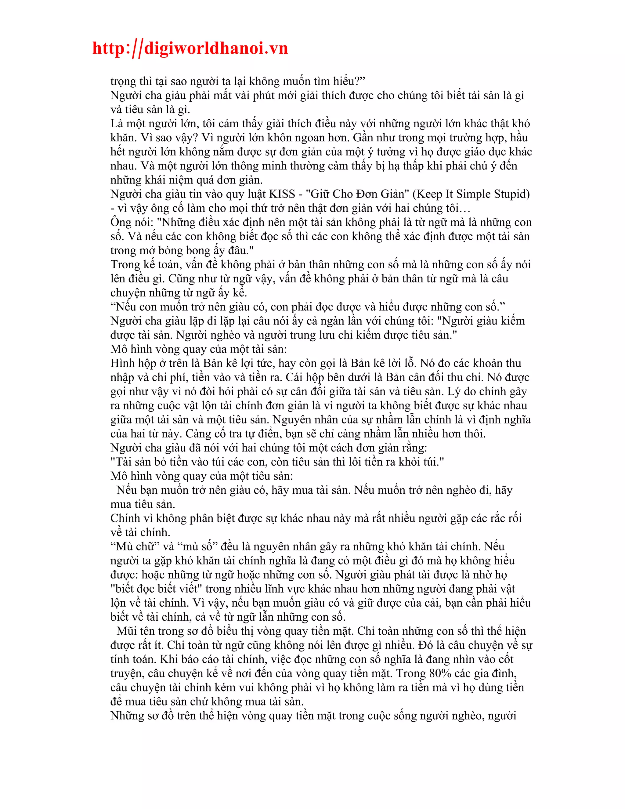 http://digiworldhanoi.vn
  trọng thì tại sao người ta lại không muốn tìm hiểu?”
  Người cha giàu phải mất vài phút mới giải thích được cho chúng tôi biết tài sản là gì
  và tiêu sản là gì.
  Là một người lớn, tôi cảm thấy giải thích điều này với những người lớn khác thật khó
  khăn. Vì sao vậy? Vì người lớn khôn ngoan hơn. Gần như trong mọi trường hợp, hầu
  hết người lớn không nắm được sự đơn giản của một ý tưởng vì họ được giáo dục khác
  nhau. Và một người lớn thông minh thường cảm thấy bị hạ thấp khi phải chú ý đến
  những khái niệm quá đơn giản.
  Người cha giàu tin vào quy luật KISS - "Giữ Cho Đơn Giản" (Keep It Simple Stupid)
  - vì vậy ông cố làm cho mọi thứ trở nên thật đơn giản với hai chúng tôi…
  Ông nói: "Những điều xác định nên một tài sản không phải là từ ngữ mà là những con
  số. Và nếu các con không biết đọc số thì các con không thể xác định được một tài sản
  trong mớ bòng bong ấy đâu."
  Trong kế toán, vấn đề không phải ở bản thân những con số mà là những con số ấy nói
  lên điều gì. Cũng như từ ngữ vậy, vấn đề không phải ở bản thân từ ngữ mà là câu
  chuyện những từ ngữ ấy kể.
  “Nếu con muốn trở nên giàu có, con phải đọc được và hiểu được những con số.”
  Người cha giàu lặp đi lặp lại câu nói ấy cả ngàn lần với chúng tôi: "Người giàu kiếm
  được tài sản. Người nghèo và người trung lưu chỉ kiếm được tiêu sản."
  Mô hình vòng quay của một tài sản:
  Hình hộp ở trên là Bản kê lợi tức, hay còn gọi là Bản kê lời lỗ. Nó đo các khoản thu
  nhập và chi phí, tiền vào và tiền ra. Cái hộp bên dưới là Bản cân đối thu chi. Nó được
  gọi như vậy vì nó đòi hỏi phải có sự cân đối giữa tài sản và tiêu sản. Lý do chính gây
  ra những cuộc vật lộn tài chính đơn giản là vì người ta không biết được sự khác nhau
  giữa một tài sản và một tiêu sản. Nguyên nhân của sự nhầm lẫn chính là vì định nghĩa
  của hai từ này. Càng cố tra tự điển, bạn sẽ chỉ càng nhầm lẫn nhiều hơn thôi.
  Người cha giàu đã nói với hai chúng tôi một cách đơn giản rằng:
  "Tài sản bỏ tiền vào túi các con, còn tiêu sản thì lôi tiền ra khỏi túi."
  Mô hình vòng quay của một tiêu sản:
    Nếu bạn muốn trở nên giàu có, hãy mua tài sản. Nếu muốn trở nên nghèo đi, hãy
  mua tiêu sản.
  Chính vì không phân biệt được sự khác nhau này mà rất nhiều người gặp các rắc rối
  về tài chính.
  “Mù chữ” và “mù số” đều là nguyên nhân gây ra những khó khăn tài chính. Nếu
  người ta gặp khó khăn tài chính nghĩa là đang có một điều gì đó mà họ không hiểu
  được: hoặc những từ ngữ hoặc những con số. Người giàu phát tài được là nhờ họ
  "biết đọc biết viết" trong nhiều lĩnh vực khác nhau hơn những người đang phải vật
  lộn về tài chính. Vì vậy, nếu bạn muốn giàu có và giữ được của cải, bạn cần phải hiểu
  biết về tài chính, cả về từ ngữ lẫn những con số.
    Mũi tên trong sơ đồ biểu thị vòng quay tiền mặt. Chỉ toàn những con số thì thể hiện
  được rất ít. Chỉ toàn từ ngữ cũng không nói lên được gì nhiều. Đó là câu chuyện về sự
  tính toán. Khi báo cáo tài chính, việc đọc những con số nghĩa là đang nhìn vào cốt
  truyện, câu chuyện kể về nơi đến của vòng quay tiền mặt. Trong 80% các gia đình,
  câu chuyện tài chính kém vui không phải vì họ không làm ra tiền mà vì họ dùng tiền
  để mua tiêu sản chứ không mua tài sản.
  Những sơ đồ trên thể hiện vòng quay tiền mặt trong cuộc sống người nghèo, người
 