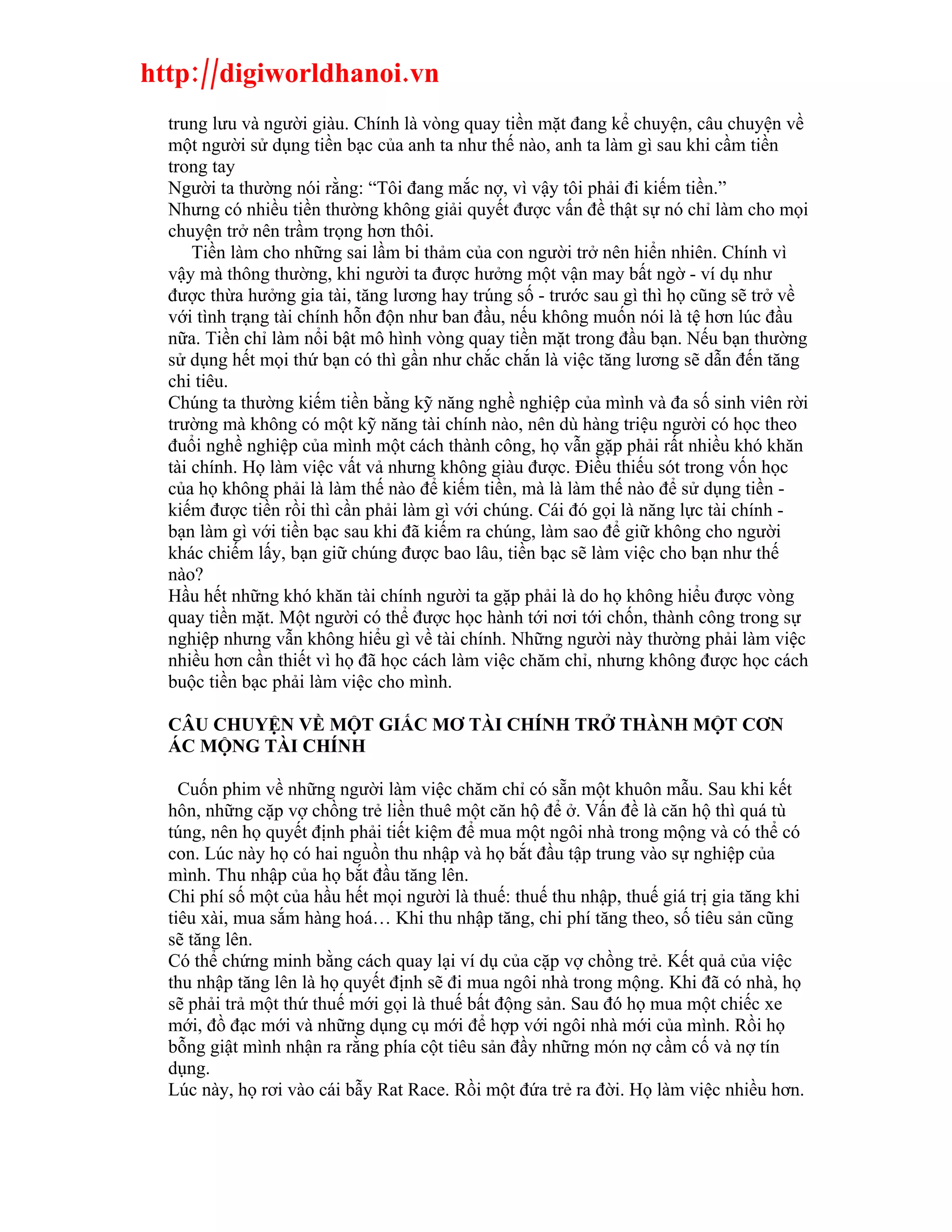 http://digiworldhanoi.vn
  trung lưu và người giàu. Chính là vòng quay tiền mặt đang kể chuyện, câu chuyện về
  một người sử dụng tiền bạc của anh ta như thế nào, anh ta làm gì sau khi cầm tiền
  trong tay
  Người ta thường nói rằng: “Tôi đang mắc nợ, vì vậy tôi phải đi kiếm tiền.”
  Nhưng có nhiều tiền thường không giải quyết được vấn đề thật sự nó chỉ làm cho mọi
  chuyện trở nên trầm trọng hơn thôi.
      Tiền làm cho những sai lầm bi thảm của con người trở nên hiển nhiên. Chính vì
  vậy mà thông thường, khi người ta được hưởng một vận may bất ngờ - ví dụ như
  được thừa hưởng gia tài, tăng lương hay trúng số - trước sau gì thì họ cũng sẽ trở về
  với tình trạng tài chính hỗn độn như ban đầu, nếu không muốn nói là tệ hơn lúc đầu
  nữa. Tiền chỉ làm nổi bật mô hình vòng quay tiền mặt trong đầu bạn. Nếu bạn thường
  sử dụng hết mọi thứ bạn có thì gần như chắc chắn là việc tăng lương sẽ dẫn đến tăng
  chi tiêu.
  Chúng ta thường kiếm tiền bằng kỹ năng nghề nghiệp của mình và đa số sinh viên rời
  trường mà không có một kỹ năng tài chính nào, nên dù hàng triệu người có học theo
  đuổi nghề nghiệp của mình một cách thành công, họ vẫn gặp phải rất nhiều khó khăn
  tài chính. Họ làm việc vất vả nhưng không giàu được. Điều thiếu sót trong vốn học
  của họ không phải là làm thế nào để kiếm tiền, mà là làm thế nào để sử dụng tiền -
  kiếm được tiền rồi thì cần phải làm gì với chúng. Cái đó gọi là năng lực tài chính -
  bạn làm gì với tiền bạc sau khi đã kiếm ra chúng, làm sao để giữ không cho người
  khác chiếm lấy, bạn giữ chúng được bao lâu, tiền bạc sẽ làm việc cho bạn như thế
  nào?
  Hầu hết những khó khăn tài chính người ta gặp phải là do họ không hiểu được vòng
  quay tiền mặt. Một người có thể được học hành tới nơi tới chốn, thành công trong sự
  nghiệp nhưng vẫn không hiểu gì về tài chính. Những người này thường phải làm việc
  nhiều hơn cần thiết vì họ đã học cách làm việc chăm chỉ, nhưng không được học cách
  buộc tiền bạc phải làm việc cho mình.

  CÂU CHUYỆN VỀ MỘT GIẤC MƠ TÀI CHÍNH TRỞ THÀNH MỘT CƠN
  ÁC MỘNG TÀI CHÍNH

    Cuốn phim về những người làm việc chăm chỉ có sẵn một khuôn mẫu. Sau khi kết
  hôn, những cặp vợ chồng trẻ liền thuê một căn hộ để ở. Vấn đề là căn hộ thì quá tù
  túng, nên họ quyết định phải tiết kiệm để mua một ngôi nhà trong mộng và có thể có
  con. Lúc này họ có hai nguồn thu nhập và họ bắt đầu tập trung vào sự nghiệp của
  mình. Thu nhập của họ bắt đầu tăng lên.
  Chi phí số một của hầu hết mọi người là thuế: thuế thu nhập, thuế giá trị gia tăng khi
  tiêu xài, mua sắm hàng hoá… Khi thu nhập tăng, chi phí tăng theo, số tiêu sản cũng
  sẽ tăng lên.
  Có thể chứng minh bằng cách quay lại ví dụ của cặp vợ chồng trẻ. Kết quả của việc
  thu nhập tăng lên là họ quyết định sẽ đi mua ngôi nhà trong mộng. Khi đã có nhà, họ
  sẽ phải trả một thứ thuế mới gọi là thuế bất động sản. Sau đó họ mua một chiếc xe
  mới, đồ đạc mới và những dụng cụ mới để hợp với ngôi nhà mới của mình. Rồi họ
  bỗng giật mình nhận ra rằng phía cột tiêu sản đầy những món nợ cầm cố và nợ tín
  dụng.
  Lúc này, họ rơi vào cái bẫy Rat Race. Rồi một đứa trẻ ra đời. Họ làm việc nhiều hơn.
 