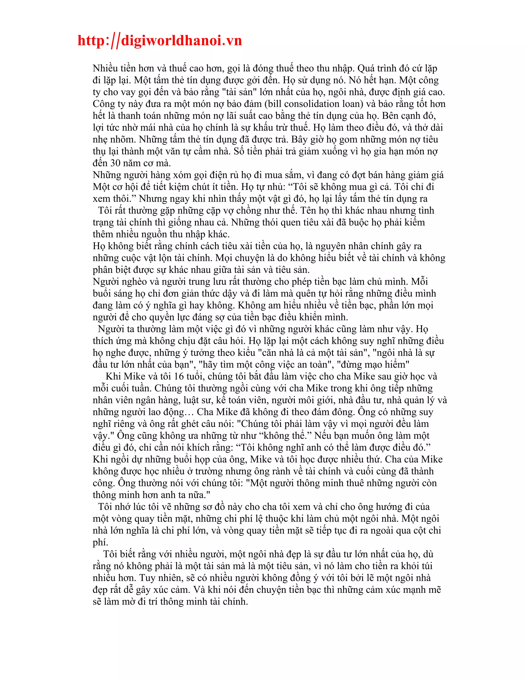 http://digiworldhanoi.vn
  Nhiều tiền hơn và thuế cao hơn, gọi là đóng thuế theo thu nhập. Quá trình đó cứ lặp
  đi lặp lại. Một tấm thẻ tín dụng được gởi đến. Họ sử dụng nó. Nó hết hạn. Một công
  ty cho vay gọi đến và bảo rằng "tài sản" lớn nhất của họ, ngôi nhà, được định giá cao.
  Công ty này đưa ra một món nợ bảo đảm (bill consolidation loan) và bảo rằng tốt hơn
  hết là thanh toán những món nợ lãi suất cao bằng thẻ tín dụng của họ. Bên cạnh đó,
  lợi tức nhờ mái nhà của họ chính là sự khấu trừ thuế. Họ làm theo điều đó, và thở dài
  nhẹ nhõm. Những tấm thẻ tín dụng đã được trả. Bây giờ họ gom những món nợ tiêu
  thụ lại thành một văn tự cầm nhà. Số tiền phải trả giảm xuống vì họ gia hạn món nợ
  đến 30 năm cơ mà.
  Những người hàng xóm gọi điện rủ họ đi mua sắm, vì đang có đợt bán hàng giảm giá
  Một cơ hội để tiết kiệm chút ít tiền. Họ tự nhủ: “Tôi sẽ không mua gì cả. Tôi chỉ đi
  xem thôi.” Nhưng ngay khi nhìn thấy một vật gì đó, họ lại lấy tấm thẻ tín dụng ra
    Tôi rất thường gặp những cặp vợ chồng như thế. Tên họ thì khác nhau nhưng tình
  trạng tài chính thì giống nhau cả. Những thói quen tiêu xài đã buộc họ phải kiếm
  thêm nhiều nguồn thu nhập khác.
  Họ không biết rằng chính cách tiêu xài tiền của họ, là nguyên nhân chính gây ra
  những cuộc vật lộn tài chính. Mọi chuyện là do không hiểu biết về tài chính và không
  phân biệt được sự khác nhau giữa tài sản và tiêu sản.
  Người nghèo và người trung lưu rất thường cho phép tiền bạc làm chủ mình. Mỗi
  buổi sáng họ chỉ đơn giản thức dậy và đi làm mà quên tự hỏi rằng những điều mình
  đang làm có ý nghĩa gì hay không. Không am hiểu nhiều về tiền bạc, phần lớn mọi
  người để cho quyền lực đáng sợ của tiền bạc điều khiển mình.
    Người ta thường làm một việc gì đó vì những người khác cũng làm như vậy. Họ
  thích ứng mà không chịu đặt câu hỏi. Họ lặp lại một cách không suy nghĩ những điều
  họ nghe được, những ý tưởng theo kiểu "căn nhà là cả một tài sản", "ngôi nhà là sự
  đầu tư lớn nhất của bạn", "hãy tìm một công việc an toàn", "đừng mạo hiểm"
      Khi Mike và tôi 16 tuổi, chúng tôi bắt đầu làm việc cho cha Mike sau giờ học và
  mỗi cuối tuần. Chúng tôi thường ngồi cùng với cha Mike trong khi ông tiếp những
  nhân viên ngân hàng, luật sư, kế toán viên, người môi giới, nhà đầu tư, nhà quản lý và
  những người lao động… Cha Mike đã không đi theo đám đông. Ông có những suy
  nghĩ riêng và ông rất ghét câu nói: "Chúng tôi phải làm vậy vì mọi người đều làm
  vậy." Ông cũng không ưa những từ như “không thể.” Nếu bạn muốn ông làm một
  điều gì đó, chỉ cần nói khích rằng: “Tôi không nghĩ anh có thể làm được điều đó.”
  Khi ngồi dự những buổi họp của ông, Mike và tôi học được nhiều thứ. Cha của Mike
  không được học nhiều ở trường nhưng ông rành về tài chính và cuối cùng đã thành
  công. Ông thường nói với chúng tôi: "Một người thông minh thuê những người còn
  thông minh hơn anh ta nữa."
    Tôi nhớ lúc tôi vẽ những sơ đồ này cho cha tôi xem và chỉ cho ông hướng đi của
  một vòng quay tiền mặt, những chi phí lệ thuộc khi làm chủ một ngôi nhà. Một ngôi
  nhà lớn nghĩa là chi phí lớn, và vòng quay tiền mặt sẽ tiếp tục đi ra ngoài qua cột chi
  phí.
     Tôi biết rằng với nhiều người, một ngôi nhà đẹp là sự đầu tư lớn nhất của họ, dù
  rằng nó không phải là một tài sản mà là một tiêu sản, vì nó làm cho tiền ra khỏi túi
  nhiều hơn. Tuy nhiên, sẽ có nhiều người không đồng ý với tôi bởi lẽ một ngôi nhà
  đẹp rất dễ gây xúc cảm. Và khi nói đến chuyện tiền bạc thì những cảm xúc mạnh mẽ
  sẽ làm mờ đi trí thông minh tài chính.
 
