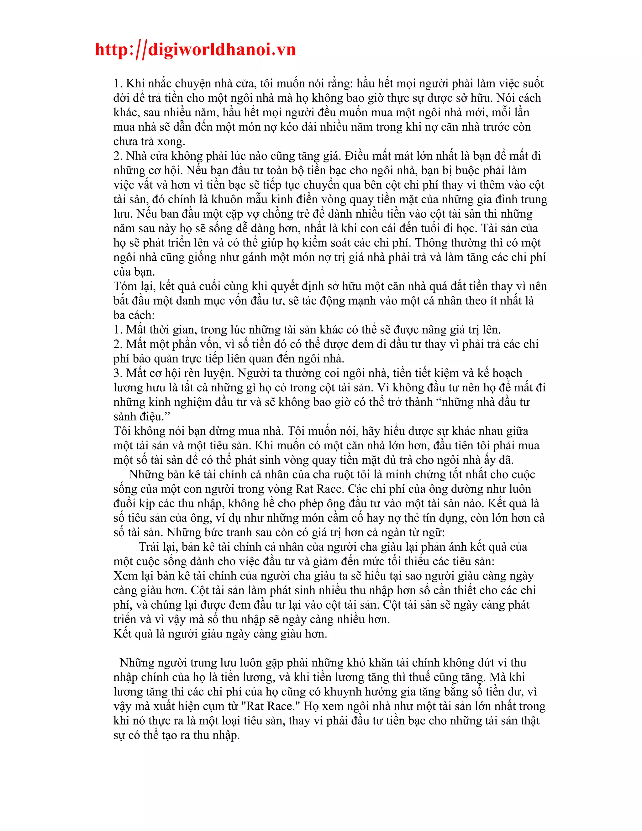 http://digiworldhanoi.vn
  1. Khi nhắc chuyện nhà cửa, tôi muốn nói rằng: hầu hết mọi người phải làm việc suốt
  đời để trả tiền cho một ngôi nhà mà họ không bao giờ thực sự được sở hữu. Nói cách
  khác, sau nhiều năm, hầu hết mọi người đều muốn mua một ngôi nhà mới, mỗi lần
  mua nhà sẽ dẫn đến một món nợ kéo dài nhiều năm trong khi nợ căn nhà trước còn
  chưa trả xong.
  2. Nhà cửa không phải lúc nào cũng tăng giá. Điều mất mát lớn nhất là bạn để mất đi
  những cơ hội. Nếu bạn đầu tư toàn bộ tiền bạc cho ngôi nhà, bạn bị buộc phải làm
  việc vất vả hơn vì tiền bạc sẽ tiếp tục chuyển qua bên cột chi phí thay vì thêm vào cột
  tài sản, đó chính là khuôn mẫu kinh điển vòng quay tiền mặt của những gia đình trung
  lưu. Nếu ban đầu một cặp vợ chồng trẻ để dành nhiều tiền vào cột tài sản thì những
  năm sau này họ sẽ sống dễ dàng hơn, nhất là khi con cái đến tuổi đi học. Tài sản của
  họ sẽ phát triển lên và có thể giúp họ kiểm soát các chi phí. Thông thường thì có một
  ngôi nhà cũng giống như gánh một món nợ trị giá nhà phải trả và làm tăng các chi phí
  của bạn.
  Tóm lại, kết quả cuối cùng khi quyết định sở hữu một căn nhà quá đắt tiền thay vì nên
  bắt đầu một danh mục vốn đầu tư, sẽ tác động mạnh vào một cá nhân theo ít nhất là
  ba cách:
  1. Mất thời gian, trong lúc những tài sản khác có thể sẽ được nâng giá trị lên.
  2. Mất một phần vốn, vì số tiền đó có thể được đem đi đầu tư thay vì phải trả các chi
  phí bảo quản trực tiếp liên quan đến ngôi nhà.
  3. Mất cơ hội rèn luyện. Người ta thường coi ngôi nhà, tiền tiết kiệm và kế hoạch
  lương hưu là tất cả những gì họ có trong cột tài sản. Vì không đầu tư nên họ để mất đi
  những kinh nghiệm đầu tư và sẽ không bao giờ có thể trở thành “những nhà đầu tư
  sành điệu.”
  Tôi không nói bạn đừng mua nhà. Tôi muốn nói, hãy hiểu được sự khác nhau giữa
  một tài sản và một tiêu sản. Khi muốn có một căn nhà lớn hơn, đầu tiên tôi phải mua
  một số tài sản để có thể phát sinh vòng quay tiền mặt đủ trả cho ngôi nhà ấy đã.
      Những bản kê tài chính cá nhân của cha ruột tôi là minh chứng tốt nhất cho cuộc
  sống của một con người trong vòng Rat Race. Các chi phí của ông dường như luôn
  đuổi kịp các thu nhập, không hề cho phép ông đầu tư vào một tài sản nào. Kết quả là
  số tiêu sản của ông, ví dụ như những món cầm cố hay nợ thẻ tín dụng, còn lớn hơn cả
  số tài sản. Những bức tranh sau còn có giá trị hơn cả ngàn từ ngữ:
        Trái lại, bản kê tài chính cá nhân của người cha giàu lại phản ánh kết quả của
  một cuộc sống dành cho việc đầu tư và giảm đến mức tối thiểu các tiêu sản:
  Xem lại bản kê tài chính của người cha giàu ta sẽ hiểu tại sao người giàu càng ngày
  càng giàu hơn. Cột tài sản làm phát sinh nhiều thu nhập hơn số cần thiết cho các chi
  phí, và chúng lại được đem đầu tư lại vào cột tài sản. Cột tài sản sẽ ngày càng phát
  triển và vì vậy mà số thu nhập sẽ ngày càng nhiều hơn.
  Kết quả là người giàu ngày càng giàu hơn.

   Những người trung lưu luôn gặp phải những khó khăn tài chính không dứt vì thu
  nhập chính của họ là tiền lương, và khi tiền lương tăng thì thuế cũng tăng. Mà khi
  lương tăng thì các chi phí của họ cũng có khuynh hướng gia tăng bằng số tiền dư, vì
  vậy mà xuất hiện cụm từ "Rat Race." Họ xem ngôi nhà như một tài sản lớn nhất trong
  khi nó thực ra là một loại tiêu sản, thay vì phải đầu tư tiền bạc cho những tài sản thật
  sự có thể tạo ra thu nhập.
 