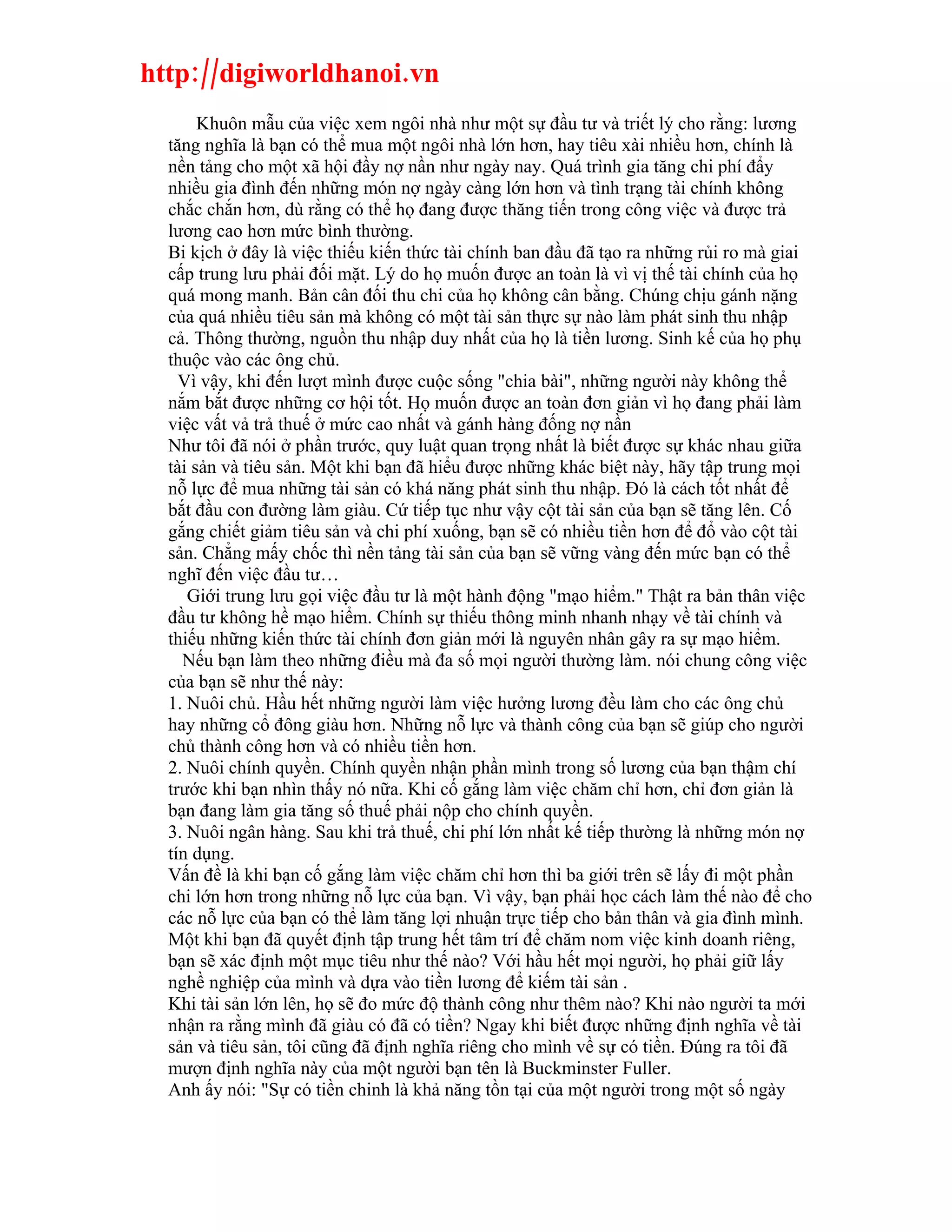 http://digiworldhanoi.vn
       Khuôn mẫu của việc xem ngôi nhà như một sự đầu tư và triết lý cho rằng: lương
  tăng nghĩa là bạn có thể mua một ngôi nhà lớn hơn, hay tiêu xài nhiều hơn, chính là
  nền tảng cho một xã hội đầy nợ nần như ngày nay. Quá trình gia tăng chi phí đẩy
  nhiều gia đình đến những món nợ ngày càng lớn hơn và tình trạng tài chính không
  chắc chắn hơn, dù rằng có thể họ đang được thăng tiến trong công việc và được trả
  lương cao hơn mức bình thường.
  Bi kịch ở đây là việc thiếu kiến thức tài chính ban đầu đã tạo ra những rủi ro mà giai
  cấp trung lưu phải đối mặt. Lý do họ muốn được an toàn là vì vị thế tài chính của họ
  quá mong manh. Bản cân đối thu chi của họ không cân bằng. Chúng chịu gánh nặng
  của quá nhiều tiêu sản mà không có một tài sản thực sự nào làm phát sinh thu nhập
  cả. Thông thường, nguồn thu nhập duy nhất của họ là tiền lương. Sinh kế của họ phụ
  thuộc vào các ông chủ.
    Vì vậy, khi đến lượt mình được cuộc sống "chia bài", những người này không thể
  nắm bắt được những cơ hội tốt. Họ muốn được an toàn đơn giản vì họ đang phải làm
  việc vất vả trả thuế ở mức cao nhất và gánh hàng đống nợ nần
  Như tôi đã nói ở phần trước, quy luật quan trọng nhất là biết được sự khác nhau giữa
  tài sản và tiêu sản. Một khi bạn đã hiểu được những khác biệt này, hãy tập trung mọi
  nỗ lực để mua những tài sản có khá năng phát sinh thu nhập. Đó là cách tốt nhất để
  bắt đầu con đường làm giàu. Cứ tiếp tục như vậy cột tài sản của bạn sẽ tăng lên. Cố
  gắng chiết giảm tiêu sản và chi phí xuống, bạn sẽ có nhiều tiền hơn để đổ vào cột tài
  sản. Chẳng mấy chốc thì nền tảng tài sản của bạn sẽ vững vàng đến mức bạn có thể
  nghĩ đến việc đầu tư…
     Giới trung lưu gọi việc đầu tư là một hành động "mạo hiểm." Thật ra bản thân việc
  đầu tư không hề mạo hiểm. Chính sự thiếu thông minh nhanh nhạy về tài chính và
  thiếu những kiến thức tài chính đơn giản mới là nguyên nhân gây ra sự mạo hiểm.
    Nếu bạn làm theo những điều mà đa số mọi người thường làm. nói chung công việc
  của bạn sẽ như thế này:
  1. Nuôi chủ. Hầu hết những người làm việc hưởng lương đều làm cho các ông chủ
  hay những cổ đông giàu hơn. Những nỗ lực và thành công của bạn sẽ giúp cho người
  chủ thành công hơn và có nhiều tiền hơn.
  2. Nuôi chính quyền. Chính quyền nhận phần mình trong số lương của bạn thậm chí
  trước khi bạn nhìn thấy nó nữa. Khi cố gắng làm việc chăm chỉ hơn, chỉ đơn giản là
  bạn đang làm gia tăng số thuế phải nộp cho chính quyền.
  3. Nuôi ngân hàng. Sau khi trả thuế, chi phí lớn nhất kế tiếp thường là những món nợ
  tín dụng.
  Vấn đề là khi bạn cố gắng làm việc chăm chỉ hơn thì ba giới trên sẽ lấy đi một phần
  chi lớn hơn trong những nỗ lực của bạn. Vì vậy, bạn phải học cách làm thế nào để cho
  các nỗ lực của bạn có thể làm tăng lợi nhuận trực tiếp cho bản thân và gia đình mình.
  Một khi bạn đã quyết định tập trung hết tâm trí để chăm nom việc kinh doanh riêng,
  bạn sẽ xác định một mục tiêu như thế nào? Với hầu hết mọi người, họ phải giữ lấy
  nghề nghiệp của mình và dựa vào tiền lương để kiếm tài sản .
  Khi tài sản lớn lên, họ sẽ đo mức độ thành công như thêm nào? Khi nào người ta mới
  nhận ra rằng mình đã giàu có đã có tiền? Ngay khi biết được những định nghĩa về tài
  sản và tiêu sản, tôi cũng đã định nghĩa riêng cho mình về sự có tiền. Đúng ra tôi đã
  mượn định nghĩa này của một người bạn tên là Buckminster Fuller.
  Anh ấy nói: "Sự có tiền chinh là khả năng tồn tại của một người trong một số ngày
 