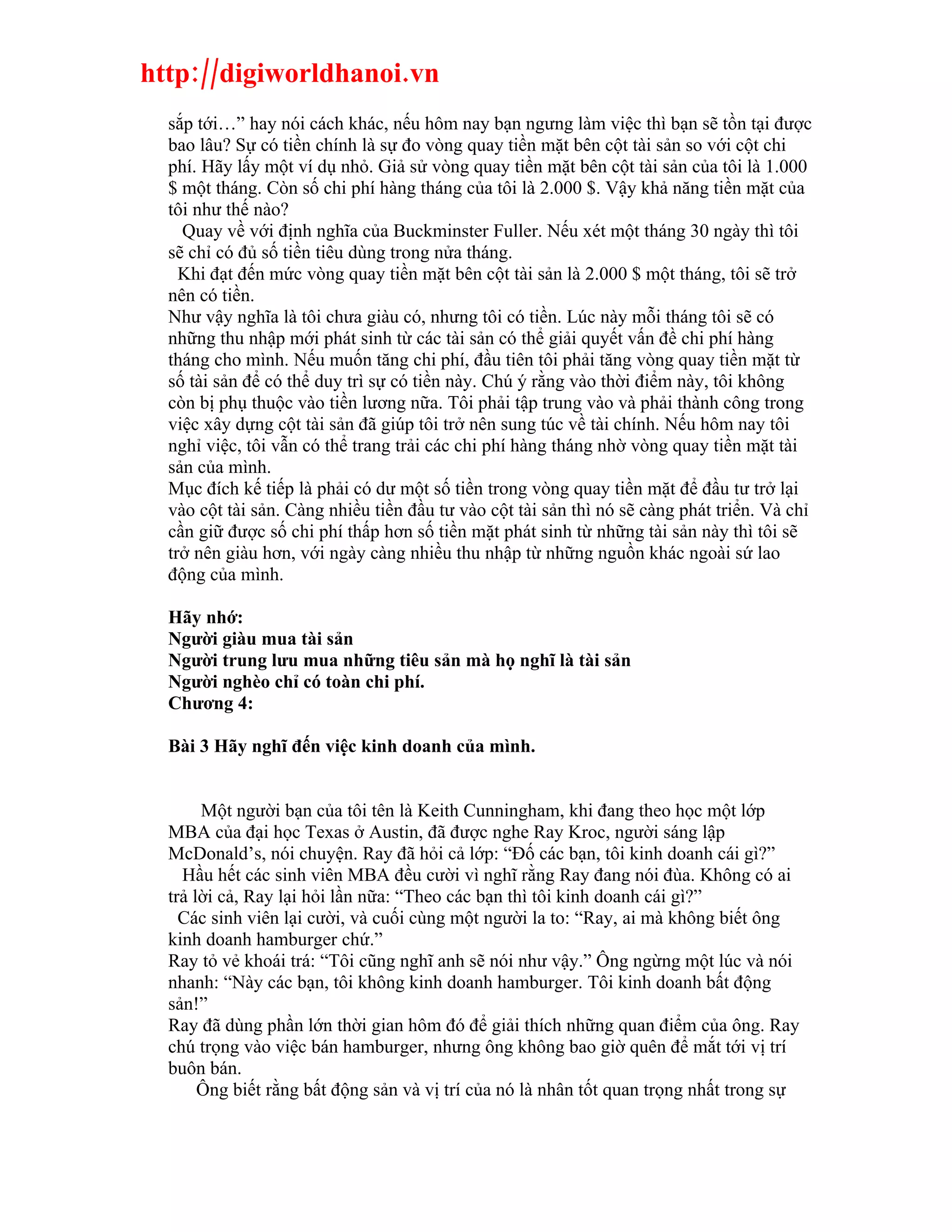 http://digiworldhanoi.vn
  sắp tới…” hay nói cách khác, nếu hôm nay bạn ngưng làm việc thì bạn sẽ tồn tại được
  bao lâu? Sự có tiền chính là sự đo vòng quay tiền mặt bên cột tài sản so với cột chi
  phí. Hãy lấy một ví dụ nhỏ. Giả sử vòng quay tiền mặt bên cột tài sản của tôi là 1.000
  $ một tháng. Còn số chi phí hàng tháng của tôi là 2.000 $. Vậy khả năng tiền mặt của
  tôi như thế nào?
    Quay về với định nghĩa của Buckminster Fuller. Nếu xét một tháng 30 ngày thì tôi
  sẽ chỉ có đủ số tiền tiêu dùng trong nửa tháng.
    Khi đạt đến mức vòng quay tiền mặt bên cột tài sản là 2.000 $ một tháng, tôi sẽ trở
  nên có tiền.
  Như vậy nghĩa là tôi chưa giàu có, nhưng tôi có tiền. Lúc này mỗi tháng tôi sẽ có
  những thu nhập mới phát sinh từ các tài sản có thể giải quyết vấn đề chi phí hàng
  tháng cho mình. Nếu muốn tăng chi phí, đầu tiên tôi phải tăng vòng quay tiền mặt từ
  số tài sản để có thể duy trì sự có tiền này. Chú ý rằng vào thời điểm này, tôi không
  còn bị phụ thuộc vào tiền lương nữa. Tôi phải tập trung vào và phải thành công trong
  việc xây dựng cột tài sản đã giúp tôi trở nên sung túc về tài chính. Nếu hôm nay tôi
  nghỉ việc, tôi vẫn có thể trang trải các chi phí hàng tháng nhờ vòng quay tiền mặt tài
  sản của mình.
  Mục đích kế tiếp là phải có dư một số tiền trong vòng quay tiền mặt để đầu tư trở lại
  vào cột tài sản. Càng nhiều tiền đầu tư vào cột tài sản thì nó sẽ càng phát triển. Và chỉ
  cần giữ được số chi phí thấp hơn số tiền mặt phát sinh từ những tài sản này thì tôi sẽ
  trở nên giàu hơn, với ngày càng nhiều thu nhập từ những nguồn khác ngoài sứ lao
  động của mình.

  Hãy nhớ:
  Người giàu mua tài sản
  Người trung lưu mua những tiêu sản mà họ nghĩ là tài sản
  Người nghèo chỉ có toàn chi phí.
  Chương 4:

  Bài 3 Hãy nghĩ đến việc kinh doanh của mình.


       Một người bạn của tôi tên là Keith Cunningham, khi đang theo học một lớp
  MBA của đại học Texas ở Austin, đã được nghe Ray Kroc, người sáng lập
  McDonald’s, nói chuyện. Ray đã hỏi cả lớp: “Đố các bạn, tôi kinh doanh cái gì?”
    Hầu hết các sinh viên MBA đều cười vì nghĩ rằng Ray đang nói đùa. Không có ai
  trả lời cả, Ray lại hỏi lần nữa: “Theo các bạn thì tôi kinh doanh cái gì?”
    Các sinh viên lại cười, và cuối cùng một người la to: “Ray, ai mà không biết ông
  kinh doanh hamburger chứ.”
  Ray tỏ vẻ khoái trá: “Tôi cũng nghĩ anh sẽ nói như vậy.” Ông ngừng một lúc và nói
  nhanh: “Này các bạn, tôi không kinh doanh hamburger. Tôi kinh doanh bất động
  sản!”
  Ray đã dùng phần lớn thời gian hôm đó để giải thích những quan điểm của ông. Ray
  chú trọng vào việc bán hamburger, nhưng ông không bao giờ quên để mắt tới vị trí
  buôn bán.
       Ông biết rằng bất động sản và vị trí của nó là nhân tốt quan trọng nhất trong sự
 