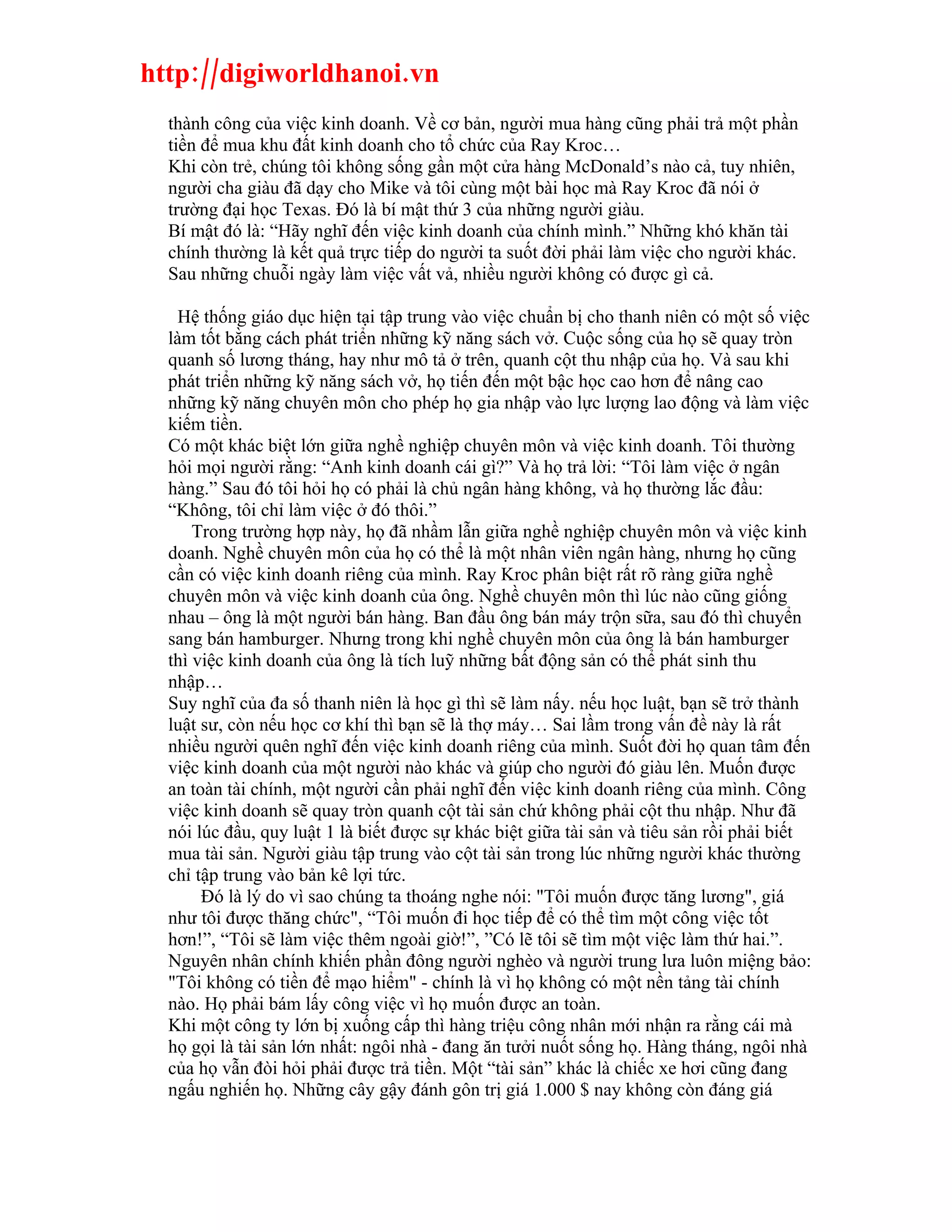 http://digiworldhanoi.vn
  thành công của việc kinh doanh. Về cơ bản, người mua hàng cũng phải trả một phần
  tiền để mua khu đất kinh doanh cho tổ chức của Ray Kroc…
  Khi còn trẻ, chúng tôi không sống gần một cửa hàng McDonald’s nào cả, tuy nhiên,
  người cha giàu đã dạy cho Mike và tôi cùng một bài học mà Ray Kroc đã nói ở
  trường đại học Texas. Đó là bí mật thứ 3 của những người giàu.
  Bí mật đó là: “Hãy nghĩ đến việc kinh doanh của chính mình.” Những khó khăn tài
  chính thường là kết quả trực tiếp do người ta suốt đời phải làm việc cho người khác.
  Sau những chuỗi ngày làm việc vất vả, nhiều người không có được gì cả.

    Hệ thống giáo dục hiện tại tập trung vào việc chuẩn bị cho thanh niên có một số việc
  làm tốt bằng cách phát triển những kỹ năng sách vở. Cuộc sống của họ sẽ quay tròn
  quanh số lương tháng, hay như mô tả ở trên, quanh cột thu nhập của họ. Và sau khi
  phát triển những kỹ năng sách vở, họ tiến đến một bậc học cao hơn để nâng cao
  những kỹ năng chuyên môn cho phép họ gia nhập vào lực lượng lao động và làm việc
  kiếm tiền.
  Có một khác biệt lớn giữa nghề nghiệp chuyên môn và việc kinh doanh. Tôi thường
  hỏi mọi người rằng: “Anh kinh doanh cái gì?” Và họ trả lời: “Tôi làm việc ở ngân
  hàng.” Sau đó tôi hỏi họ có phải là chủ ngân hàng không, và họ thường lắc đầu:
  “Không, tôi chỉ làm việc ở đó thôi.”
      Trong trường hợp này, họ đã nhầm lẫn giữa nghề nghiệp chuyên môn và việc kinh
  doanh. Nghề chuyên môn của họ có thể là một nhân viên ngân hàng, nhưng họ cũng
  cần có việc kinh doanh riêng của mình. Ray Kroc phân biệt rất rõ ràng giữa nghề
  chuyên môn và việc kinh doanh của ông. Nghề chuyên môn thì lúc nào cũng giống
  nhau – ông là một người bán hàng. Ban đầu ông bán máy trộn sữa, sau đó thì chuyển
  sang bán hamburger. Nhưng trong khi nghề chuyên môn của ông là bán hamburger
  thì việc kinh doanh của ông là tích luỹ những bất động sản có thể phát sinh thu
  nhập…
  Suy nghĩ của đa số thanh niên là học gì thì sẽ làm nấy. nếu học luật, bạn sẽ trở thành
  luật sư, còn nếu học cơ khí thì bạn sẽ là thợ máy… Sai lầm trong vấn đề này là rất
  nhiều người quên nghĩ đến việc kinh doanh riêng của mình. Suốt đời họ quan tâm đến
  việc kinh doanh của một người nào khác và giúp cho người đó giàu lên. Muốn được
  an toàn tài chính, một người cần phải nghĩ đến việc kinh doanh riêng của mình. Công
  việc kinh doanh sẽ quay tròn quanh cột tài sản chứ không phải cột thu nhập. Như đã
  nói lúc đầu, quy luật 1 là biết được sự khác biệt giữa tài sản và tiêu sản rồi phải biết
  mua tài sản. Người giàu tập trung vào cột tài sản trong lúc những người khác thường
  chỉ tập trung vào bản kê lợi tức.
       Đó là lý do vì sao chúng ta thoáng nghe nói: "Tôi muốn được tăng lương", giá
  như tôi được thăng chức", “Tôi muốn đi học tiếp để có thể tìm một công việc tốt
  hơn!”, “Tôi sẽ làm việc thêm ngoài giờ!”, ”Có lẽ tôi sẽ tìm một việc làm thứ hai.”.
  Nguyên nhân chính khiến phần đông người nghèo và người trung lưa luôn miệng bảo:
  "Tôi không có tiền để mạo hiểm" - chính là vì họ không có một nền tảng tài chính
  nào. Họ phải bám lấy công việc vì họ muốn được an toàn.
  Khi một công ty lớn bị xuống cấp thì hàng triệu công nhân mới nhận ra rằng cái mà
  họ gọi là tài sản lớn nhất: ngôi nhà - đang ăn tưởi nuốt sống họ. Hàng tháng, ngôi nhà
  của họ vẫn đòi hỏi phải được trả tiền. Một “tài sản” khác là chiếc xe hơi cũng đang
  ngấu nghiến họ. Những cây gậy đánh gôn trị giá 1.000 $ nay không còn đáng giá
 