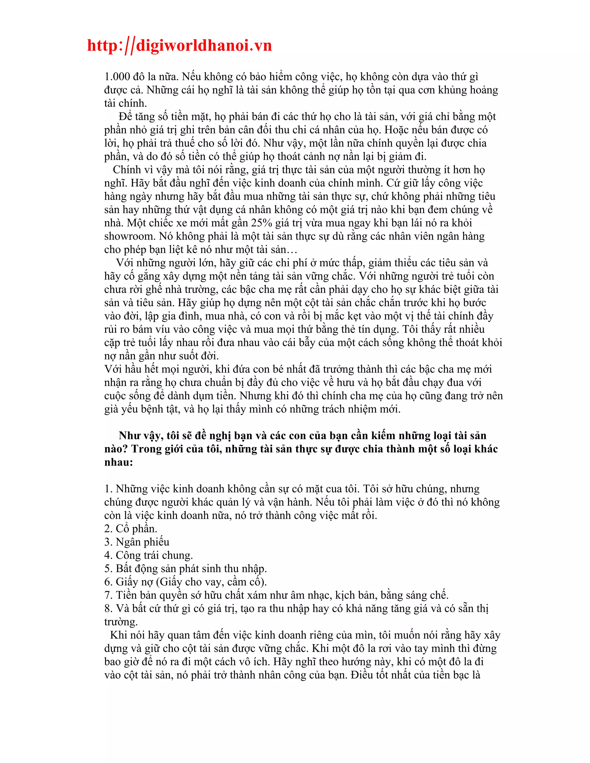 http://digiworldhanoi.vn
  1.000 đô la nữa. Nếu không có bảo hiểm công việc, họ không còn dựa vào thứ gì
  được cả. Những cái họ nghĩ là tài sản không thể giúp họ tồn tại qua cơn khủng hoảng
  tài chính.
      Để tăng số tiền mặt, họ phải bán đi các thứ họ cho là tài sản, với giá chỉ bằng một
  phần nhỏ giá trị ghi trên bản cân đối thu chi cá nhân của họ. Hoặc nếu bán được có
  lời, họ phải trả thuế cho số lời đó. Như vậy, một lần nữa chính quyền lại được chia
  phần, và do đó số tiền có thể giúp họ thoát cảnh nợ nần lại bị giảm đi.
    Chính vì vậy mà tôi nói rằng, giá trị thực tài sản của một người thường ít hơn họ
  nghĩ. Hãy bắt đầu nghĩ đến việc kinh doanh của chính mình. Cứ giữ lấy công việc
  hàng ngày nhưng hãy bắt đầu mua những tài sản thực sự, chứ không phải những tiêu
  sản hay những thứ vật dụng cá nhân không có một giá trị nào khi bạn đem chúng về
  nhà. Một chiếc xe mới mất gần 25% giá trị vừa mua ngay khi bạn lái nó ra khỏi
  showroom. Nó không phải là một tài sản thực sự dù rằng các nhân viên ngân hàng
  cho phép bạn liệt kê nó như một tài sản…
     Với những người lớn, hãy giữ các chi phí ở mức thấp, giảm thiểu các tiêu sản và
  hãy cố gắng xây dựng một nền tảng tài sản vững chắc. Với những người trẻ tuổi còn
  chưa rời ghế nhà trường, các bậc cha mẹ rất cần phải dạy cho họ sự khác biệt giữa tài
  sản và tiêu sản. Hãy giúp họ dựng nên một cột tài sản chắc chắn trước khi họ bước
  vào đời, lập gia đình, mua nhà, có con và rồi bị mắc kẹt vào một vị thế tài chính đầy
  rủi ro bám víu vào công việc và mua mọi thứ bằng thẻ tín dụng. Tôi thấy rất nhiều
  cặp trẻ tuổi lấy nhau rồi đưa nhau vào cái bẫy của một cách sống không thể thoát khỏi
  nợ nần gần như suốt đời.
  Với hầu hết mọi người, khi đứa con bé nhất đã trưởng thành thì các bậc cha mẹ mới
  nhận ra rằng họ chưa chuẩn bị đầy đủ cho việc về hưu và họ bắt đầu chạy đua với
  cuộc sống để dành dụm tiền. Nhưng khi đó thì chính cha mẹ của họ cũng đang trở nên
  già yếu bệnh tật, và họ lại thấy mình có những trách nhiệm mới.

    Như vậy, tôi sẽ đề nghị bạn và các con của bạn cần kiếm những loại tài sản
  nào? Trong giới của tôi, những tài sản thực sự được chia thành một số loại khác
  nhau:

  1. Những việc kinh doanh không cần sự có mặt cua tôi. Tôi sở hữu chúng, nhưng
  chúng được người khác quản lý và vận hành. Nếu tôi phải làm việc ở đó thì nó không
  còn là việc kinh doanh nữa, nó trở thành công việc mất rồi.
  2. Cổ phần.
  3. Ngân phiếu
  4. Công trái chung.
  5. Bất động sản phát sinh thu nhập.
  6. Giấy nợ (Giấy cho vay, cầm cố).
  7. Tiền bản quyền sớ hữu chất xám như âm nhạc, kịch bản, bằng sáng chế.
  8. Và bất cứ thứ gì có giá trị, tạo ra thu nhập hay có khả năng tăng giá và có sẵn thị
  trường.
    Khi nói hãy quan tâm đến việc kinh doanh riêng của mìn, tôi muốn nói rằng hãy xây
  dựng và giữ cho cột tài sản được vững chắc. Khi một đô la rơi vào tay mình thì đừng
  bao giờ để nó ra đi một cách vô ích. Hãy nghĩ theo hướng này, khi có một đô la đi
  vào cột tài sản, nó phải trở thành nhân công của bạn. Điều tốt nhất của tiền bạc là
 