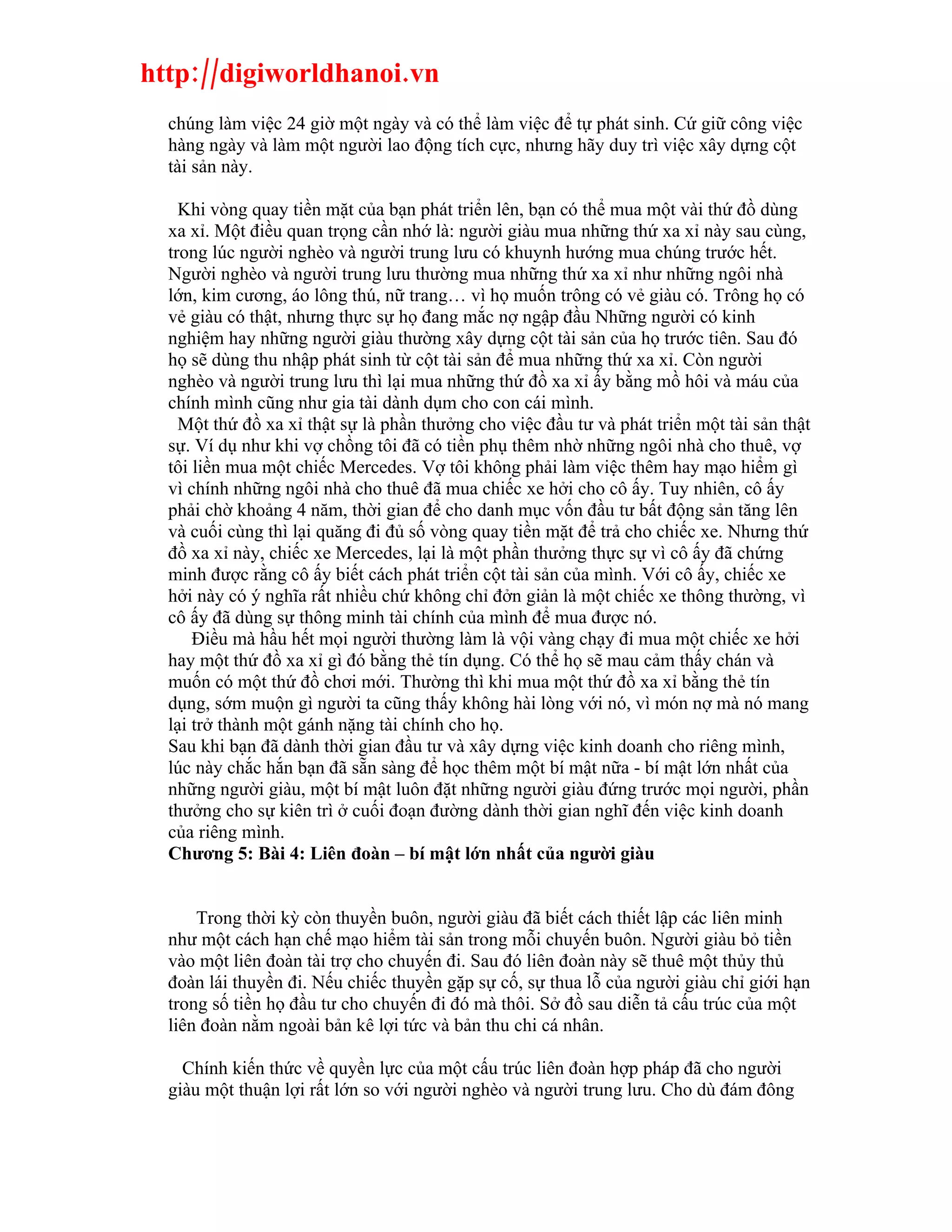 http://digiworldhanoi.vn
  chúng làm việc 24 giờ một ngày và có thể làm việc để tự phát sinh. Cứ giữ công việc
  hàng ngày và làm một người lao động tích cực, nhưng hãy duy trì việc xây dựng cột
  tài sản này.

    Khi vòng quay tiền mặt của bạn phát triển lên, bạn có thể mua một vài thứ đồ dùng
  xa xỉ. Một điều quan trọng cần nhớ là: người giàu mua những thứ xa xỉ này sau cùng,
  trong lúc người nghèo và người trung lưu có khuynh hướng mua chúng trước hết.
  Người nghèo và người trung lưu thường mua những thứ xa xỉ như những ngôi nhà
  lớn, kim cương, áo lông thú, nữ trang… vì họ muốn trông có vẻ giàu có. Trông họ có
  vẻ giàu có thật, nhưng thực sự họ đang mắc nợ ngập đầu Những người có kinh
  nghiệm hay những người giàu thường xây dựng cột tài sản của họ trước tiên. Sau đó
  họ sẽ dùng thu nhập phát sinh từ cột tài sản để mua những thứ xa xỉ. Còn người
  nghèo và người trung lưu thì lại mua những thứ đồ xa xỉ ấy bằng mồ hôi và máu của
  chính mình cũng như gia tài dành dụm cho con cái mình.
    Một thứ đồ xa xỉ thật sự là phần thưởng cho việc đầu tư và phát triển một tài sản thật
  sự. Ví dụ như khi vợ chồng tôi đã có tiền phụ thêm nhờ những ngôi nhà cho thuê, vợ
  tôi liền mua một chiếc Mercedes. Vợ tôi không phải làm việc thêm hay mạo hiểm gì
  vì chính những ngôi nhà cho thuê đã mua chiếc xe hởi cho cô ấy. Tuy nhiên, cô ấy
  phải chờ khoảng 4 năm, thời gian để cho danh mục vốn đầu tư bất động sản tăng lên
  và cuối cùng thì lại quăng đi đủ số vòng quay tiền mặt để trả cho chiếc xe. Nhưng thứ
  đồ xa xỉ này, chiếc xe Mercedes, lại là một phần thưởng thực sự vì cô ấy đã chứng
  minh được rằng cô ấy biết cách phát triển cột tài sản của mình. Với cô ấy, chiếc xe
  hởi này có ý nghĩa rất nhiều chứ không chỉ đởn giản là một chiếc xe thông thường, vì
  cô ấy đã dùng sự thông minh tài chính của mình để mua được nó.
      Điều mà hầu hết mọi người thường làm là vội vàng chạy đi mua một chiếc xe hởi
  hay một thứ đồ xa xỉ gì đó bằng thẻ tín dụng. Có thể họ sẽ mau cảm thấy chán và
  muốn có một thứ đồ chơi mới. Thường thì khi mua một thứ đồ xa xỉ bằng thẻ tín
  dụng, sớm muộn gì người ta cũng thấy không hài lòng với nó, vì món nợ mà nó mang
  lại trở thành một gánh nặng tài chính cho họ.
  Sau khi bạn đã dành thời gian đầu tư và xây dựng việc kinh doanh cho riêng mình,
  lúc này chắc hắn bạn đã sẵn sàng để học thêm một bí mật nữa - bí mật lớn nhất của
  những người giàu, một bí mật luôn đặt những người giàu đứng trước mọi người, phần
  thưởng cho sự kiên trì ở cuối đoạn đường dành thời gian nghĩ đến việc kinh doanh
  của riêng mình.
  Chương 5: Bài 4: Liên đoàn – bí mật lớn nhất của người giàu


      Trong thời kỳ còn thuyền buôn, người giàu đã biết cách thiết lập các liên minh
  như một cách hạn chế mạo hiểm tài sản trong mỗi chuyến buôn. Người giàu bỏ tiền
  vào một liên đoàn tài trợ cho chuyến đi. Sau đó liên đoàn này sẽ thuê một thủy thủ
  đoàn lái thuyền đi. Nếu chiếc thuyền gặp sự cố, sự thua lỗ của người giàu chỉ giới hạn
  trong số tiền họ đầu tư cho chuyến đi đó mà thôi. Sở đồ sau diễn tả cấu trúc của một
  liên đoàn nằm ngoài bản kê lợi tức và bản thu chi cá nhân.

    Chính kiến thức về quyền lực của một cấu trúc liên đoàn hợp pháp đã cho người
  giàu một thuận lợi rất lớn so với người nghèo và người trung lưu. Cho dù đám đông
 